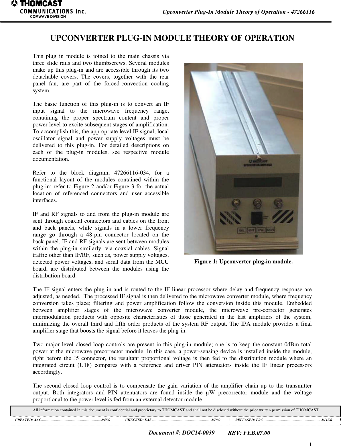 1Upconverter Plug-In Module Theory of Operation - 47266116COMWAVE DIVISIONAll information contained in this document is confidential and proprietary to THOMCAST and shall not be disclosed without the prior written permission of THOMCAST.CREATED: AAC................................................................2/4/00 CHECKED: KAS ...............................................................2/7/00RELEASED: PRC............................................................. 2/11/00Document #: DOC14-0039REV: FEB.07.00UPCONVERTER PLUG-IN MODULE THEORY OF OPERATIONThis plug in module is joined to the main chassis viathree slide rails and two thumbscrews. Several modulesmake up this plug-in and are accessible through its twodetachable covers. The covers, together with the rearpanel fan, are part of the forced-convection coolingsystem.The basic function of this plug-in is to convert an IFinput signal to the microwave frequency range,containing the proper spectrum content and properpower level to excite subsequent stages of amplification.To accomplish this, the appropriate level IF signal, localoscillator signal and power supply voltages must bedelivered to this plug-in. For detailed descriptions oneach of the plug-in modules, see respective moduledocumentation.Refer to the block diagram, 47266116-034, for afunctional layout of the modules contained within theplug-in; refer to Figure 2 and/or Figure 3 for the actuallocation of referenced connectors and user accessibleinterfaces.IF and RF signals to and from the plug-in module aresent through coaxial connectors and cables on the frontand back panels, while signals in a lower frequencyrange go through a 48-pin connector located on theback-panel. IF and RF signals are sent between moduleswithin the plug-in similarly, via coaxial cables. Signaltraffic other than IF/RF, such as, power supply voltages,detected power voltages, and serial data from the MCUboard, are distributed between the modules using thedistribution board.Figure 1: Upconverter plug-in module.The IF signal enters the plug in and is routed to the IF linear processor where delay and frequency response areadjusted, as needed.  The processed IF signal is then delivered to the microwave converter module, where frequencyconversion takes place; filtering  and power amplification follow the conversion inside this module. Embeddedbetween amplifier stages of the microwave converter module, the microwave pre-corrector  generatesintermodulation products with opposite characteristics of those generated in the last amplifiers of the system,minimizing the overall third and fifth order products of the system RF output. The IPA module provides a finalamplifier stage that boosts the signal before it leaves the plug-in.Two major level closed loop controls are present in this plug-in module; one is to keep the constant 0dBm totalpower at the microwave precorrector module. In this case, a power-sensing device is installed inside the module,right before the J5 connector, the resultant proportional voltage is then fed to the distribution module where anintegrated circuit (U18) compares with a reference and driver PIN attenuators inside the IF linear processorsaccordingly.The second closed loop control is to compensate the gain variation of the amplifier chain up to the transmitteroutput. Both integrators and PIN attenuators are found inside the &micro;W precorrector module and the voltageproportional to the power level is fed from an external detector module.
