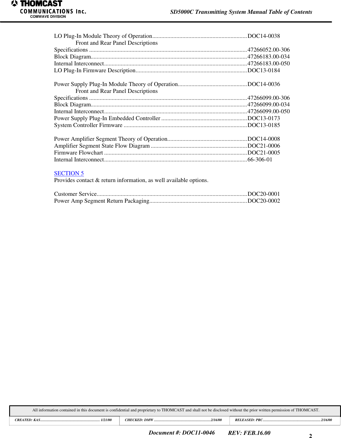 2SD5000C Transmitting System Manual Table of ContentsCOMWAVE DIVISIONAll information contained in this document is confidential and proprietary to THOMCAST and shall not be disclosed without the prior written permission of THOMCAST.CREATED: KAS................................................................ 1/21/00 CHECKED: DMW .............................................................2/16/00RELEASED: PRC..............................................................2/16/00Document #: DOC11-0046REV: FEB.16.00LO Plug-In Module Theory of Operation...............................................................DOC14-0038Front and Rear Panel DescriptionsSpecifications .........................................................................................................47266052.00-306Block Diagram........................................................................................................47266183.00-034Internal Interconnect...............................................................................................47266183.00-050LO Plug-In Firmware Description..........................................................................DOC13-0184Power Supply Plug-In Module Theory of Operation..............................................DOC14-0036Front and Rear Panel DescriptionsSpecifications .........................................................................................................47266099.00-306Block Diagram........................................................................................................47266099.00-034Internal Interconnect...............................................................................................47266099.00-050Power Supply Plug-In Embedded Controller .........................................................DOC13-0173System Controller Firmware ..................................................................................DOC13-0185Power Amplifier Segment Theory of Operation.....................................................DOC14-0008Amplifier Segment State Flow Diagram ................................................................DOC21-0006Firmware Flowchart ...............................................................................................DOC21-0005Internal Interconnect...............................................................................................66-306-01SECTION 5Provides contact &amp; return information, as well available options.Customer Service....................................................................................................DOC20-0001Power Amp Segment Return Packaging.................................................................DOC20-0002