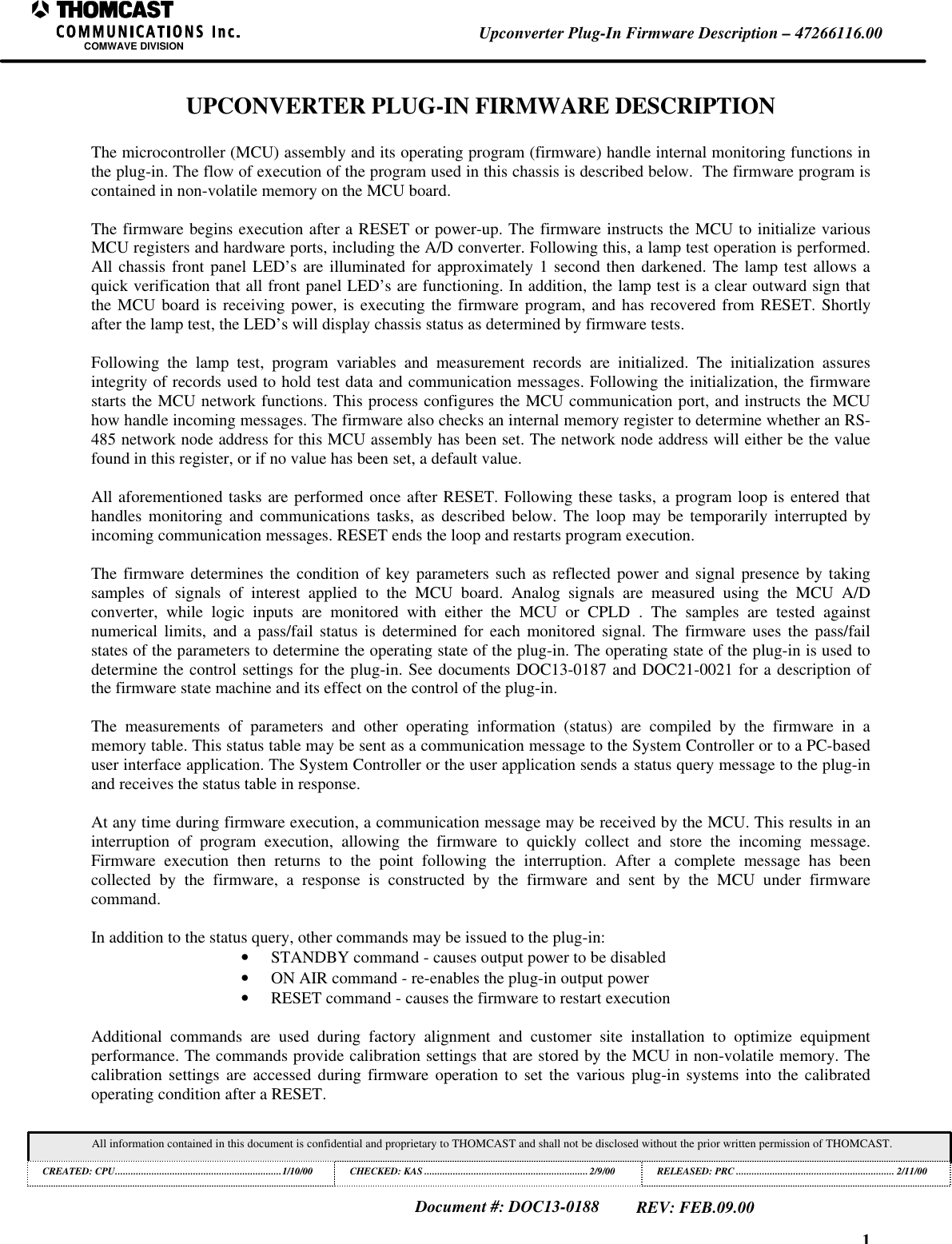 1Upconverter Plug-In Firmware Description &ndash; 47266116.00COMWAVE DIVISIONAll information contained in this document is confidential and proprietary to THOMCAST and shall not be disclosed without the prior written permission of THOMCAST.CREATED: CPU................................................................1/10/00 CHECKED: KAS ...............................................................2/9/00RELEASED: PRC............................................................. 2/11/00Document #: DOC13-0188REV: FEB.09.00UPCONVERTER PLUG-IN FIRMWARE DESCRIPTIONThe microcontroller (MCU) assembly and its operating program (firmware) handle internal monitoring functions inthe plug-in. The flow of execution of the program used in this chassis is described below.  The firmware program iscontained in non-volatile memory on the MCU board.The firmware begins execution after a RESET or power-up. The firmware instructs the MCU to initialize variousMCU registers and hardware ports, including the A/D converter. Following this, a lamp test operation is performed.All chassis front panel LED&rsquo;s are illuminated for approximately 1 second then darkened. The lamp test allows aquick verification that all front panel LED&rsquo;s are functioning. In addition, the lamp test is a clear outward sign thatthe MCU board is receiving power, is executing the firmware program, and has recovered from RESET. Shortlyafter the lamp test, the LED&rsquo;s will display chassis status as determined by firmware tests.Following the lamp test, program variables and measurement records are initialized. The initialization assuresintegrity of records used to hold test data and communication messages. Following the initialization, the firmwarestarts the MCU network functions. This process configures the MCU communication port, and instructs the MCUhow handle incoming messages. The firmware also checks an internal memory register to determine whether an RS-485 network node address for this MCU assembly has been set. The network node address will either be the valuefound in this register, or if no value has been set, a default value.All aforementioned tasks are performed once after RESET. Following these tasks, a program loop is entered thathandles monitoring and communications tasks, as described below. The loop may be temporarily interrupted byincoming communication messages. RESET ends the loop and restarts program execution.The firmware determines the condition of key parameters such as reflected power and signal presence by takingsamples of signals of interest applied to the MCU board. Analog signals are measured using the MCU A/Dconverter, while logic inputs are monitored with either the MCU or CPLD  . The samples are tested againstnumerical limits, and a pass/fail status is determined for each monitored signal. The firmware uses the pass/failstates of the parameters to determine the operating state of the plug-in. The operating state of the plug-in is used todetermine the control settings for the plug-in. See documents DOC13-0187 and DOC21-0021 for a description ofthe firmware state machine and its effect on the control of the plug-in.The measurements of parameters and other operating information (status) are compiled by the firmware in amemory table. This status table may be sent as a communication message to the System Controller or to a PC-baseduser interface application. The System Controller or the user application sends a status query message to the plug-inand receives the status table in response.At any time during firmware execution, a communication message may be received by the MCU. This results in aninterruption of program execution, allowing the firmware to quickly collect and store the incoming message.Firmware execution then returns to the point following the interruption. After a complete message has beencollected by the firmware, a response is constructed by the firmware and sent by the MCU under firmwarecommand.In addition to the status query, other commands may be issued to the plug-in:&bull; STANDBY command - causes output power to be disabled&bull; ON AIR command - re-enables the plug-in output power&bull; RESET command - causes the firmware to restart executionAdditional commands are used during factory alignment and customer site installation to optimize equipmentperformance. The commands provide calibration settings that are stored by the MCU in non-volatile memory. Thecalibration settings are accessed during firmware operation to set the various plug-in systems into the calibratedoperating condition after a RESET.