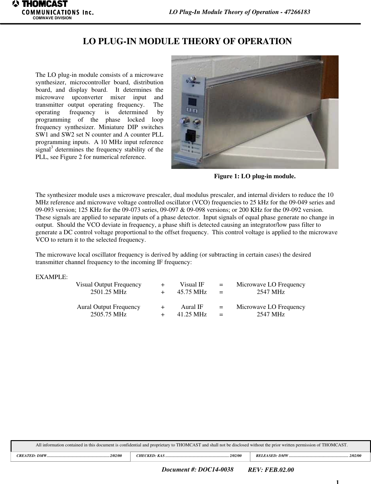 1LO Plug-In Module Theory of Operation - 47266183COMWAVE DIVISIONAll information contained in this document is confidential and proprietary to THOMCAST and shall not be disclosed without the prior written permission of THOMCAST.CREATED: DMW..............................................................2/02/00 CHECKED: KAS ...............................................................2/02/00RELEASED: DMW........................................................... 2/02/00Document #: DOC14-0038REV: FEB.02.00LO PLUG-IN MODULE THEORY OF OPERATIONThe LO plug-in module consists of a microwavesynthesizer,  microcontroller board, distributionboard, and display board.  It determines themicrowave  upconverter mixer input andtransmitter output operating frequency.  Theoperating frequency is determined byprogramming of the phase locked loopfrequency synthesizer. Miniature DIP switchesSW1 and SW2 set N counter and A counter PLLprogramming inputs.  A 10 MHz input referencesignal3 determines the frequency stability of thePLL, see Figure 2 for numerical reference.Figure 1: LO plug-in module.The synthesizer module uses a microwave prescaler, dual modulus prescaler, and internal dividers to reduce the 10MHz reference and microwave voltage controlled oscillator (VCO) frequencies to 25 kHz for the 09-049 series and09-093 version; 125 KHz for the 09-073 series, 09-097 &amp; 09-098 versions; or 200 KHz for the 09-092 version.These signals are applied to separate inputs of a phase detector.  Input signals of equal phase generate no change inoutput.  Should the VCO deviate in frequency, a phase shift is detected causing an integrator/low pass filter togenerate a DC control voltage proportional to the offset frequency.  This control voltage is applied to the microwaveVCO to return it to the selected frequency.The microwave local oscillator frequency is derived by adding (or subtracting in certain cases) the desiredtransmitter channel frequency to the incoming IF frequency:EXAMPLE: Visual Output Frequency +Visual IF =Microwave LO Frequency2501.25 MHz +45.75 MHz =2547 MHzAural Output Frequency +Aural IF =Microwave LO Frequency2505.75 MHz +41.25 MHz =2547 MHz