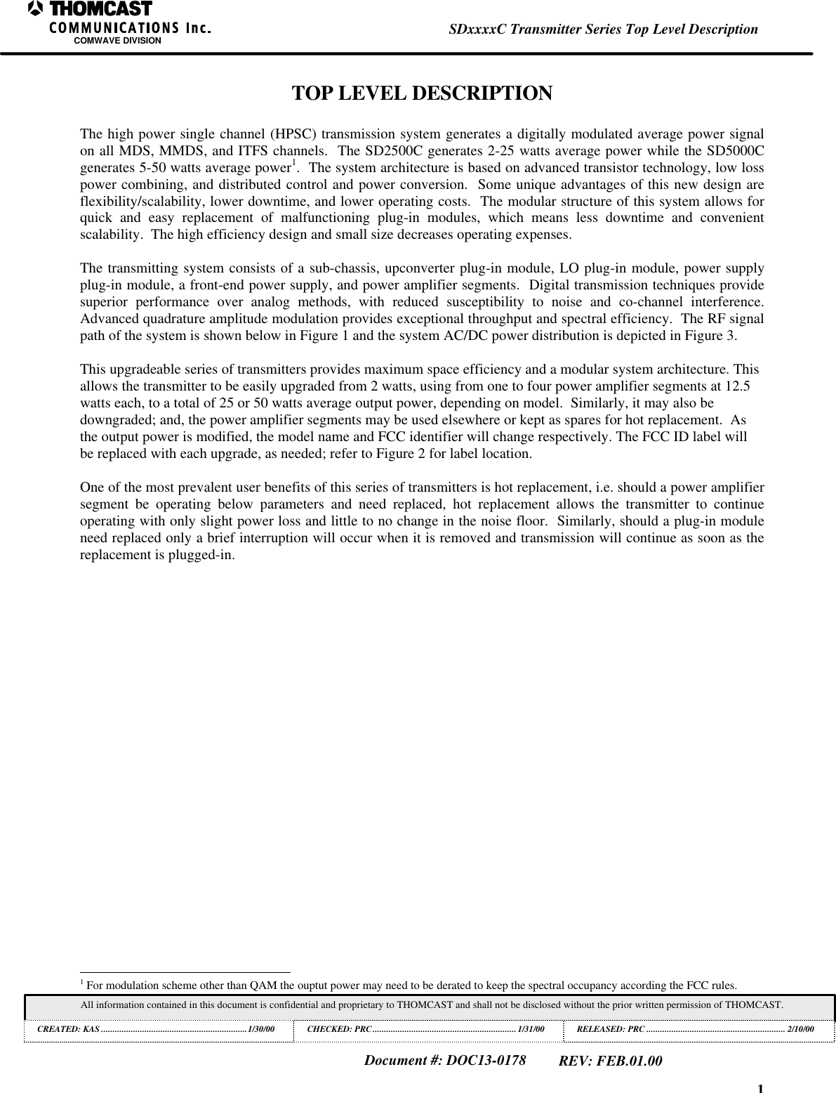1SDxxxxC Transmitter Series Top Level DescriptionCOMWAVE DIVISIONAll information contained in this document is confidential and proprietary to THOMCAST and shall not be disclosed without the prior written permission of THOMCAST.CREATED: KAS ................................................................1/30/00 CHECKED: PRC...............................................................1/31/00RELEASED: PRC............................................................. 2/10/00Document #: DOC13-0178REV: FEB.01.00TOP LEVEL DESCRIPTIONThe high power single channel (HPSC) transmission system generates a digitally modulated average power signalon all MDS, MMDS, and ITFS channels.  The SD2500C generates 2-25 watts average power while the SD5000Cgenerates 5-50 watts average power1.  The system architecture is based on advanced transistor technology, low losspower combining, and distributed control and power conversion.  Some unique advantages of this new design areflexibility/scalability, lower downtime, and lower operating costs.  The modular structure of this system allows forquick and easy replacement of malfunctioning plug-in modules, which means less downtime and convenientscalability.  The high efficiency design and small size decreases operating expenses.The transmitting system consists of a sub-chassis, upconverter plug-in module, LO plug-in module, power supplyplug-in module, a front-end power supply, and power amplifier segments.  Digital transmission techniques providesuperior performance over analog methods, with reduced susceptibility to noise and co-channel interference.Advanced quadrature amplitude modulation provides exceptional throughput and spectral efficiency.  The RF signalpath of the system is shown below in Figure 1 and the system AC/DC power distribution is depicted in Figure 3.This upgradeable series of transmitters provides maximum space efficiency and a modular system architecture. Thisallows the transmitter to be easily upgraded from 2 watts, using from one to four power amplifier segments at 12.5watts each, to a total of 25 or 50 watts average output power, depending on model.  Similarly, it may also bedowngraded; and, the power amplifier segments may be used elsewhere or kept as spares for hot replacement.  Asthe output power is modified, the model name and FCC identifier will change respectively. The FCC ID label willbe replaced with each upgrade, as needed; refer to Figure 2 for label location.One of the most prevalent user benefits of this series of transmitters is hot replacement, i.e. should a power amplifiersegment be operating below parameters and need replaced, hot replacement allows the transmitter to continueoperating with only slight power loss and little to no change in the noise floor.  Similarly, should a plug-in moduleneed replaced only a brief interruption will occur when it is removed and transmission will continue as soon as thereplacement is plugged-in.                                                          1 For modulation scheme other than QAM the ouptut power may need to be derated to keep the spectral occupancy according the FCC rules.