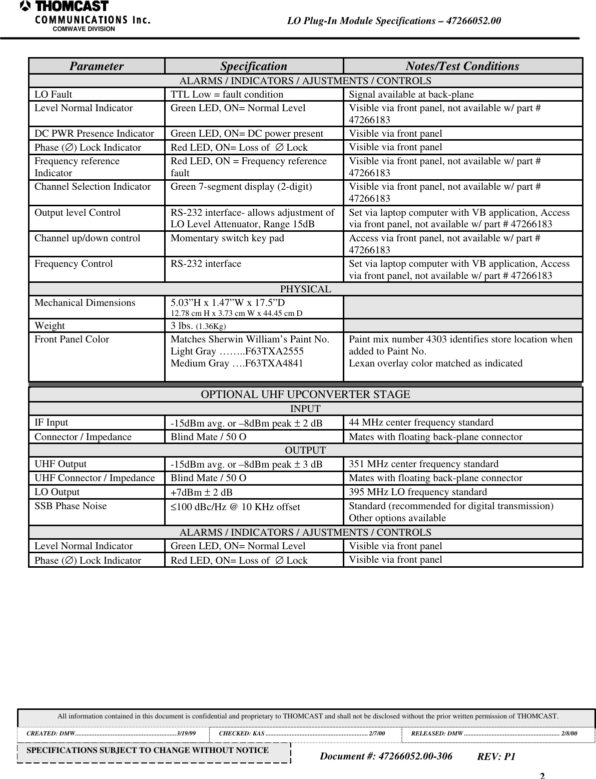 2LO Plug-In Module Specifications &ndash; 47266052.00COMWAVE DIVISIONAll information contained in this document is confidential and proprietary to THOMCAST and shall not be disclosed without the prior written permission of THOMCAST.CREATED: DMW..............................................................3/19/99 CHECKED: KAS ...............................................................2/7/00RELEASED: DMW........................................................... 2/8/00Document #: 47266052.00-306REV: P1SPECIFICATIONS SUBJECT TO CHANGE WITHOUT NOTICEParameter Specification Notes/Test ConditionsALARMS / INDICATORS / AJUSTMENTS / CONTROLSLO Fault TTL Low = fault condition Signal available at back-planeLevel Normal Indicator Green LED, ON= Normal Level Visible via front panel, not available w/ part #47266183DC PWR Presence Indicator Green LED, ON= DC power present Visible via front panelPhase (&empty;) Lock Indicator Red LED, ON= Loss of  &empty; Lock Visible via front panelFrequency referenceIndicator Red LED, ON = Frequency referencefault Visible via front panel, not available w/ part #47266183Channel Selection Indicator Green 7-segment display (2-digit) Visible via front panel, not available w/ part #47266183Output level Control RS-232 interface- allows adjustment ofLO Level Attenuator, Range 15dB Set via laptop computer with VB application, Accessvia front panel, not available w/ part # 47266183Channel up/down control Momentary switch key pad Access via front panel, not available w/ part #47266183Frequency Control RS-232 interface Set via laptop computer with VB application, Accessvia front panel, not available w/ part # 47266183PHYSICALMechanical Dimensions 5.03&rdquo;H x 1.47&rdquo;W x 17.5&rdquo;D12.78 cm H x 3.73 cm W x 44.45 cm DWeight 3 lbs. (1.36Kg)Front Panel Color Matches Sherwin William&rsquo;s Paint No.Light Gray &hellip;&hellip;..F63TXA2555Medium Gray &hellip;.F63TXA4841Paint mix number 4303 identifies store location whenadded to Paint No.Lexan overlay color matched as indicatedOPTIONAL UHF UPCONVERTER STAGEINPUTIF Input -15dBm avg. or &ndash;8dBm peak &plusmn; 2 dB 44 MHz center frequency standardConnector / Impedance Blind Mate / 50 O Mates with floating back-plane connectorOUTPUTUHF Output -15dBm avg. or &ndash;8dBm peak &plusmn; 3 dB 351 MHz center frequency standardUHF Connector / Impedance Blind Mate / 50 O Mates with floating back-plane connectorLO Output +7dBm &plusmn; 2 dB 395 MHz LO frequency standardSSB Phase Noise &le;100 dBc/Hz @ 10 KHz offset Standard (recommended for digital transmission)Other options availableALARMS / INDICATORS / AJUSTMENTS / CONTROLSLevel Normal Indicator Green LED, ON= Normal Level Visible via front panelPhase (&empty;) Lock Indicator Red LED, ON= Loss of  &empty; Lock Visible via front panel