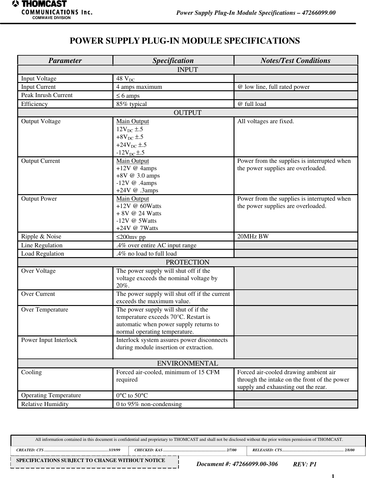 1Power Supply Plug-In Module Specifications &ndash; 47266099.00COMWAVE DIVISIONAll information contained in this document is confidential and proprietary to THOMCAST and shall not be disclosed without the prior written permission of THOMCAST.CREATED: CTS ................................................................3/19/99 CHECKED: KAS ...............................................................2/7/00RELEASED: CTS.............................................................. 2/8/00Document #: 47266099.00-306REV: P1SPECIFICATIONS SUBJECT TO CHANGE WITHOUT NOTICEPOWER SUPPLY PLUG-IN MODULE SPECIFICATIONSParameter Specification Notes/Test ConditionsINPUTInput Voltage 48 VDCInput Current 4 amps maximum @ low line, full rated powerPeak Inrush Current &le; 6 ampsEfficiency 85% typical @ full loadOUTPUTOutput Voltage Main Output12VDC &plusmn;.5+8VDC &plusmn;.5+24VDC &plusmn;.5-12VDC &plusmn;.5All voltages are fixed.Output Current Main Output+12V @ 4amps+8V @ 3.0 amps-12V @ .4amps+24V @ .3ampsPower from the supplies is interrupted whenthe power supplies are overloaded.Output Power Main Output+12V @ 60Watts+ 8V @ 24 Watts-12V @ 5Watts+24V @ 7WattsPower from the supplies is interrupted whenthe power supplies are overloaded.Ripple &amp; Noise &le;200mv pp 20MHz BWLine Regulation .4% over entire AC input rangeLoad Regulation .4% no load to full loadPROTECTIONOver Voltage The power supply will shut off if thevoltage exceeds the nominal voltage by20%.Over Current The power supply will shut off if the currentexceeds the maximum value.Over Temperature The power supply will shut of if thetemperature exceeds 70&deg;C. Restart isautomatic when power supply returns tonormal operating temperature.Power Input Interlock Interlock system assures power disconnectsduring module insertion or extraction.ENVIRONMENTALCooling Forced air-cooled, minimum of 15 CFMrequired Forced air-cooled drawing ambient airthrough the intake on the front of the powersupply and exhausting out the rear.Operating Temperature 0&deg;C to 50&deg;CRelative Humidity 0 to 95% non-condensing