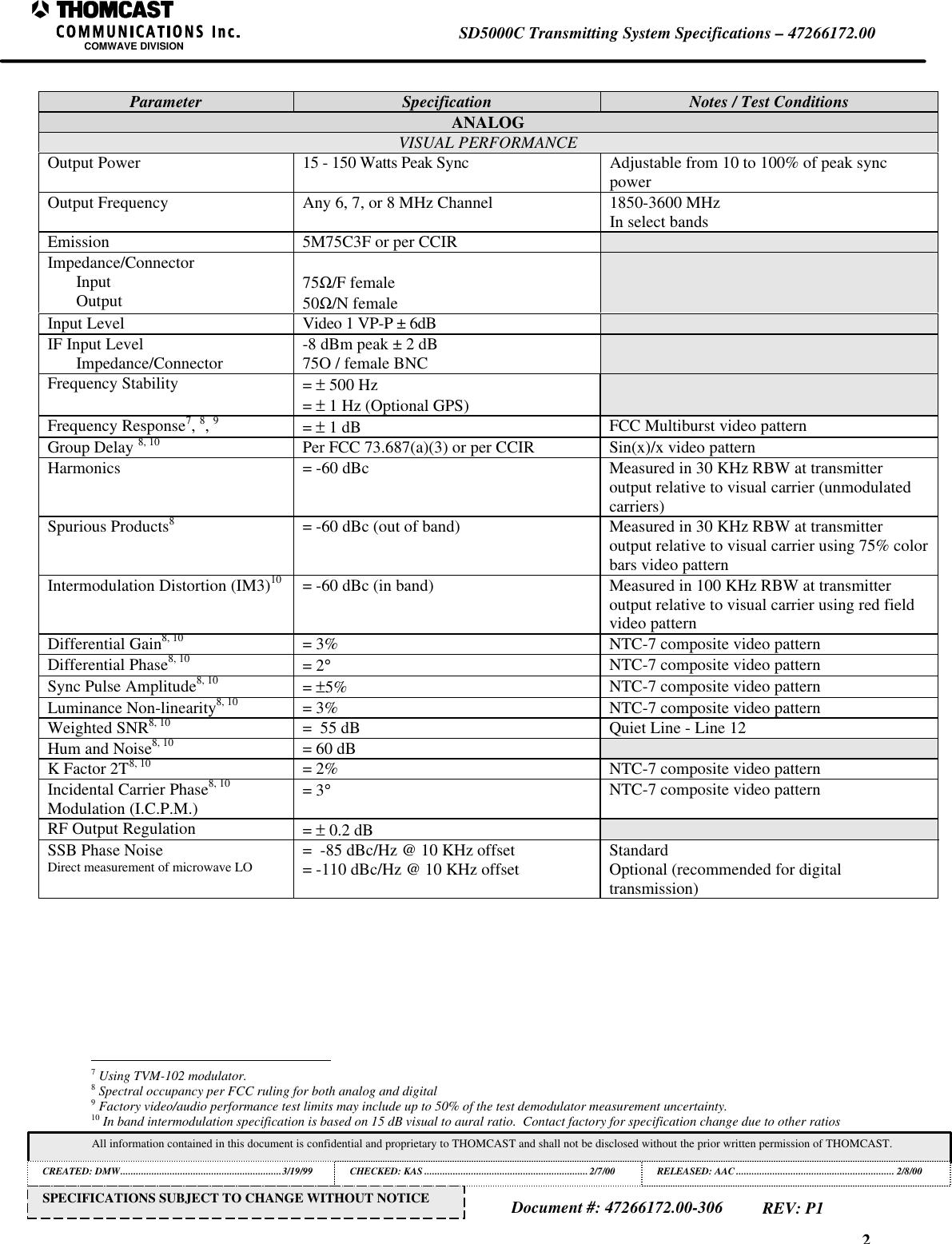 2SD5000C Transmitting System Specifications &ndash; 47266172.00COMWAVE DIVISIONAll information contained in this document is confidential and proprietary to THOMCAST and shall not be disclosed without the prior written permission of THOMCAST.CREATED: DMW..............................................................3/19/99 CHECKED: KAS ...............................................................2/7/00RELEASED: AAC............................................................. 2/8/00Document #: 47266172.00-306REV: P1SPECIFICATIONS SUBJECT TO CHANGE WITHOUT NOTICEParameter Specification Notes / Test ConditionsANALOGVISUAL PERFORMANCEOutput Power 15 - 150 Watts Peak Sync Adjustable from 10 to 100% of peak syncpowerOutput Frequency Any 6, 7, or 8 MHz Channel 1850-3600 MHzIn select bandsEmission 5M75C3F or per CCIRImpedance/ConnectorInputOutput 75Ω/F female50Ω/N femaleInput Level Video 1 VP-P &plusmn; 6dBIF Input LevelImpedance/Connector -8 dBm peak &plusmn; 2 dB75O / female BNCFrequency Stability = &plusmn; 500 Hz= &plusmn; 1 Hz (Optional GPS)Frequency Response7, 8, 9= &plusmn; 1 dB FCC Multiburst video patternGroup Delay 8, 10 Per FCC 73.687(a)(3) or per CCIR Sin(x)/x video patternHarmonics = -60 dBc Measured in 30 KHz RBW at transmitteroutput relative to visual carrier (unmodulatedcarriers)Spurious Products8= -60 dBc (out of band) Measured in 30 KHz RBW at transmitteroutput relative to visual carrier using 75% colorbars video patternIntermodulation Distortion (IM3)10 = -60 dBc (in band) Measured in 100 KHz RBW at transmitteroutput relative to visual carrier using red fieldvideo patternDifferential Gain8, 10 = 3% NTC-7 composite video patternDifferential Phase8, 10 = 2&deg;NTC-7 composite video patternSync Pulse Amplitude8, 10 = &plusmn;5% NTC-7 composite video patternLuminance Non-linearity8, 10 = 3% NTC-7 composite video patternWeighted SNR8, 10 =  55 dB Quiet Line - Line 12Hum and Noise8, 10 = 60 dBK Factor 2T8, 10 = 2% NTC-7 composite video patternIncidental Carrier Phase8, 10Modulation (I.C.P.M.) = 3&deg;NTC-7 composite video patternRF Output Regulation = &plusmn; 0.2 dBSSB Phase NoiseDirect measurement of microwave LO =  -85 dBc/Hz @ 10 KHz offset= -110 dBc/Hz @ 10 KHz offset StandardOptional (recommended for digitaltransmission)                                                          7 Using TVM-102 modulator.8 Spectral occupancy per FCC ruling for both analog and digital9 Factory video/audio performance test limits may include up to 50% of the test demodulator measurement uncertainty.10 In band intermodulation specification is based on 15 dB visual to aural ratio.  Contact factory for specification change due to other ratios