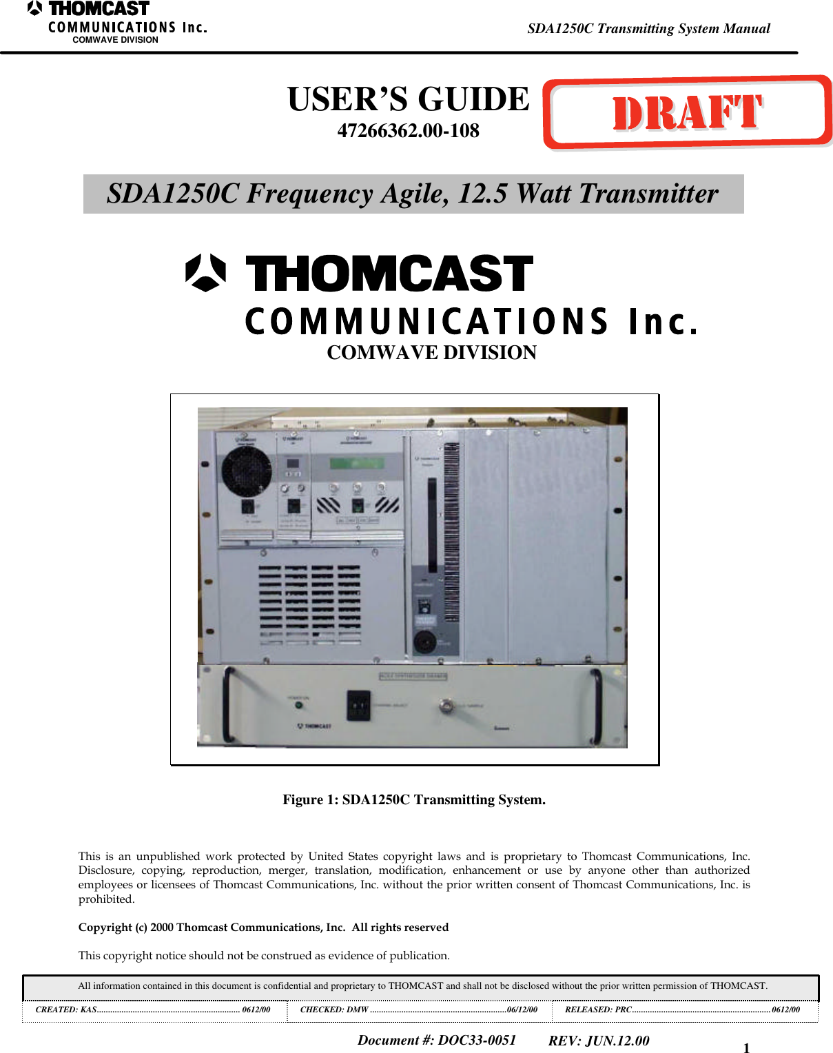 1SDA1250C Transmitting System ManualCOMWAVE DIVISIONAll information contained in this document is confidential and proprietary to THOMCAST and shall not be disclosed without the prior written permission of THOMCAST.CREATED: KAS................................................................ 0612/00 CHECKED: DMW .............................................................06/12/00RELEASED: PRC..............................................................0612/00Document #: DOC33-0051REV: JUN.12.00Figure 1: SDA1250C Transmitting System.This is an unpublished work protected by United States copyright laws and is proprietary to Thomcast Communications, Inc.Disclosure, copying, reproduction, merger, translation, modification, enhancement or use by anyone other than authorizedemployees or licensees of Thomcast Communications, Inc. without the prior written consent of Thomcast Communications, Inc. isprohibited.Copyright (c) 2000 Thomcast Communications, Inc. All rights reservedThis copyright notice should not be construed as evidence of publication.USER’S GUIDE47266362.00-108SDA1250C Frequency Agile, 12.5 Watt TransmitterCOMWAVE DIVISION