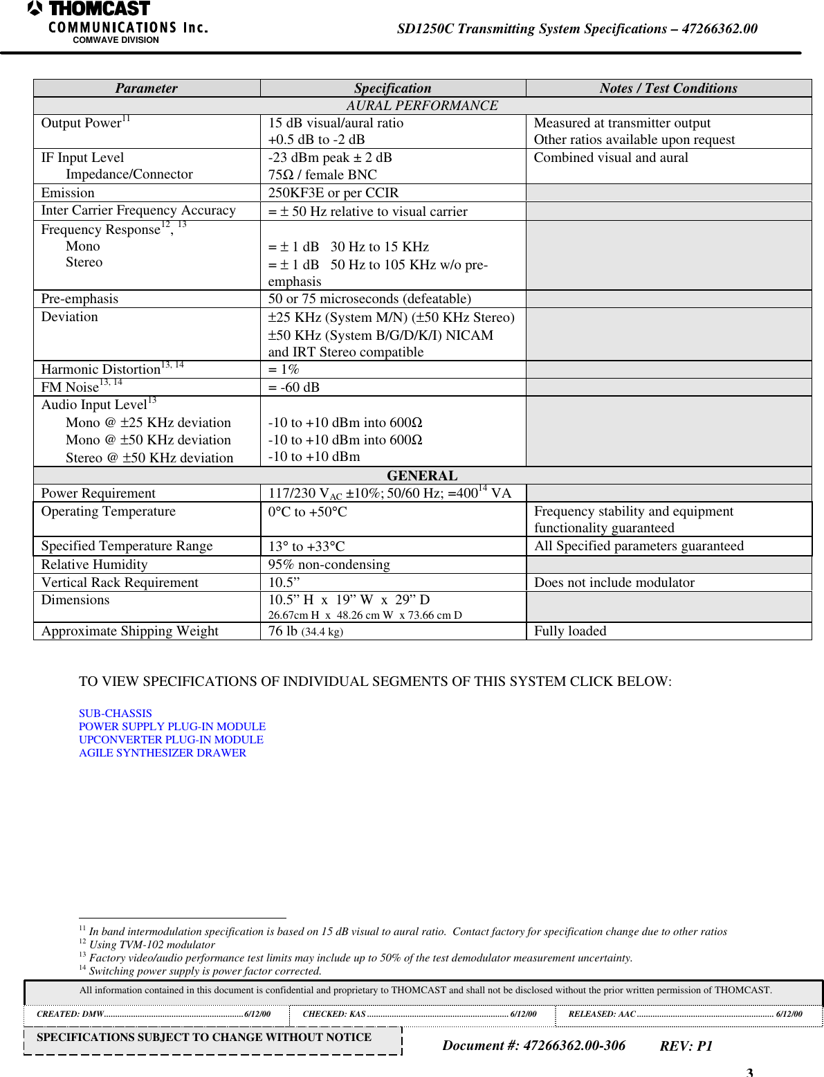 3SD1250C Transmitting System Specifications – 47266362.00COMWAVE DIVISIONAll information contained in this document is confidential and proprietary to THOMCAST and shall not be disclosed without the prior written permission of THOMCAST.CREATED: DMW..............................................................6/12/00 CHECKED: KAS ...............................................................6/12/00RELEASED: AAC............................................................. 6/12/00Document #: 47266362.00-306REV: P1SPECIFICATIONS SUBJECT TO CHANGE WITHOUT NOTICEParameter Specification Notes / Test ConditionsAURAL PERFORMANCEOutput Power11 15 dB visual/aural ratio+0.5 dB to -2 dB Measured at transmitter outputOther ratios available upon requestIF Input LevelImpedance/Connector -23 dBm peak ± 2 dB75Ω / female BNCCombined visual and auralEmission 250KF3E or per CCIRInter Carrier Frequency Accuracy = ± 50 Hz relative to visual carrierFrequency Response12, 13MonoStereo= ± 1 dB 30 Hz to 15 KHz= ± 1 dB 50 Hz to 105 KHz w/o pre-emphasisPre-emphasis 50 or 75 microseconds (defeatable)Deviation ±25 KHz (System M/N) (±50 KHz Stereo)±50 KHz (System B/G/D/K/I) NICAMand IRT Stereo compatibleHarmonic Distortion13, 14 = 1%FM Noise13, 14 = -60 dBAudio Input Level13Mono @ ±25 KHz deviationMono @ ±50 KHz deviationStereo @ ±50 KHz deviation-10 to +10 dBm into 600Ω-10 to +10 dBm into 600Ω-10 to +10 dBmGENERALPower Requirement 117/230 VAC ±10%; 50/60 Hz; =40014 VAOperating Temperature 0°C to +50°CFrequency stability and equipmentfunctionality guaranteedSpecified Temperature Range 13° to +33°CAll Specified parameters guaranteedRelative Humidity 95% non-condensingVertical Rack Requirement 10.5” Does not include modulatorDimensions 10.5” H x 19” W x 29” D26.67cm H x 48.26 cm W x 73.66 cm DApproximate Shipping Weight 76 lb (34.4 kg) Fully loadedTO VIEW SPECIFICATIONS OF INDIVIDUAL SEGMENTS OF THIS SYSTEM CLICK BELOW:SUB-CHASSISPOWER SUPPLY PLUG-IN MODULEUPCONVERTER PLUG-IN MODULEAGILE SYNTHESIZER DRAWER 11 In band intermodulation specification is based on 15 dB visual to aural ratio. Contact factory for specification change due to other ratios12 Using TVM-102 modulator13 Factory video/audio performance test limits may include up to 50% of the test demodulator measurement uncertainty.14 Switching power supply is power factor corrected.