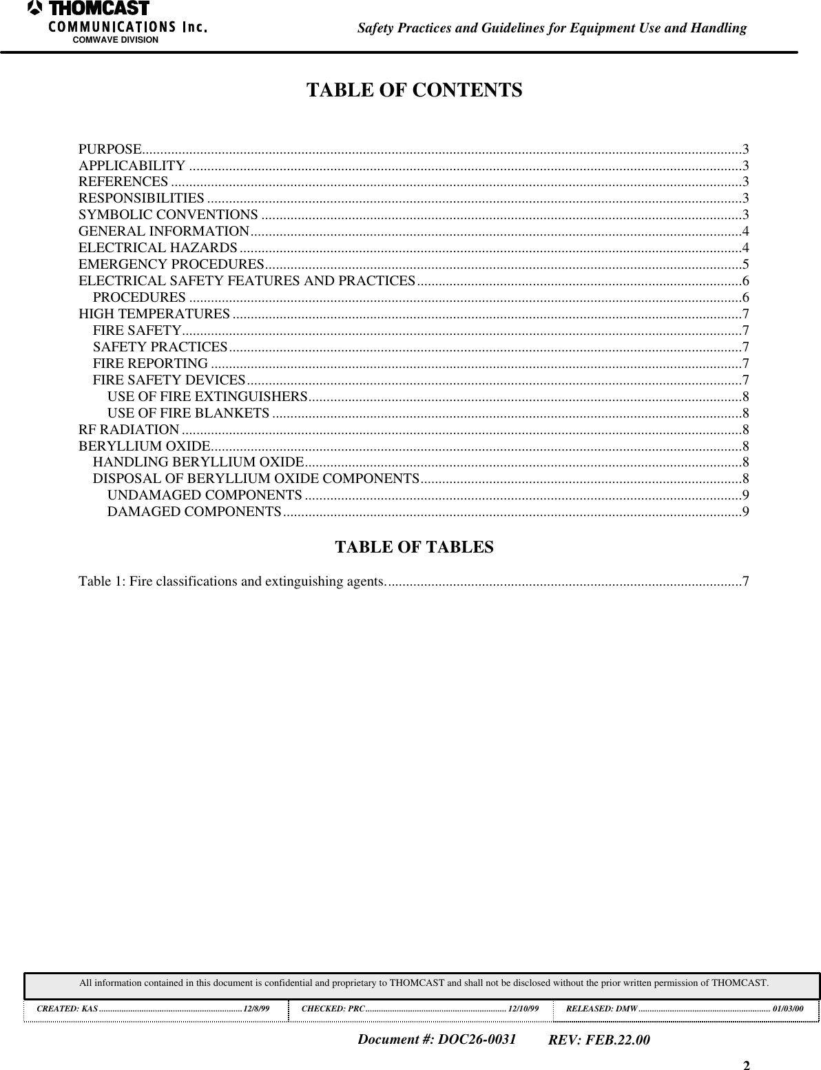 2Safety Practices and Guidelines for Equipment Use and HandlingCOMWAVE DIVISIONAll information contained in this document is confidential and proprietary to THOMCAST and shall not be disclosed without the prior written permission of THOMCAST.CREATED: KAS ................................................................12/8/99 CHECKED: PRC...............................................................12/10/99RELEASED: DMW........................................................... 01/03/00Document #: DOC26-0031REV: FEB.22.00TABLE OF CONTENTSPURPOSE......................................................................................................................................................................3APPLICABILITY .........................................................................................................................................................3REFERENCES ..............................................................................................................................................................3RESPONSIBILITIES ....................................................................................................................................................3SYMBOLIC CONVENTIONS .....................................................................................................................................3GENERAL INFORMATION........................................................................................................................................4ELECTRICAL HAZARDS...........................................................................................................................................4EMERGENCY PROCEDURES....................................................................................................................................5ELECTRICAL SAFETY FEATURES AND PRACTICES..........................................................................................6PROCEDURES .........................................................................................................................................................6HIGH TEMPERATURES.............................................................................................................................................7FIRE SAFETY...........................................................................................................................................................7SAFETY PRACTICES..............................................................................................................................................7FIRE REPORTING ...................................................................................................................................................7FIRE SAFETY DEVICES.........................................................................................................................................7USE OF FIRE EXTINGUISHERS........................................................................................................................8USE OF FIRE BLANKETS ..................................................................................................................................8RF RADIATION ...........................................................................................................................................................8BERYLLIUM OXIDE...................................................................................................................................................8HANDLING BERYLLIUM OXIDE.........................................................................................................................8DISPOSAL OF BERYLLIUM OXIDE COMPONENTS.........................................................................................8UNDAMAGED COMPONENTS .........................................................................................................................9DAMAGED COMPONENTS...............................................................................................................................9TABLE OF TABLESTable 1: Fire classifications and extinguishing agents...................................................................................................7