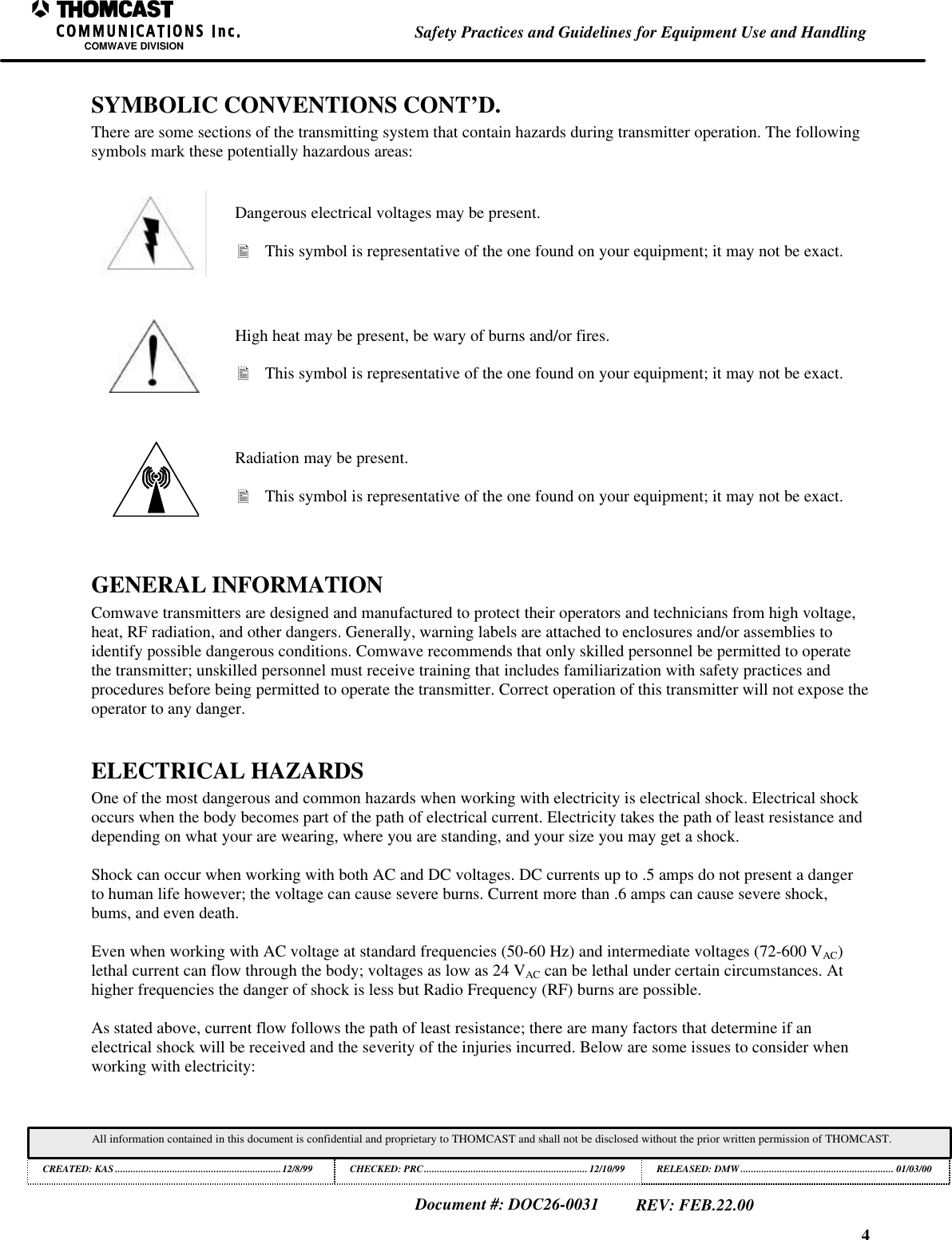 4Safety Practices and Guidelines for Equipment Use and HandlingCOMWAVE DIVISIONAll information contained in this document is confidential and proprietary to THOMCAST and shall not be disclosed without the prior written permission of THOMCAST.CREATED: KAS ................................................................12/8/99 CHECKED: PRC...............................................................12/10/99RELEASED: DMW........................................................... 01/03/00Document #: DOC26-0031REV: FEB.22.00SYMBOLIC CONVENTIONS CONT’D.There are some sections of the transmitting system that contain hazards during transmitter operation. The followingsymbols mark these potentially hazardous areas:Dangerous electrical voltages may be present.• This symbol is representative of the one found on your equipment; it may not be exact.High heat may be present, be wary of burns and/or fires.• This symbol is representative of the one found on your equipment; it may not be exact.Radiation may be present.• This symbol is representative of the one found on your equipment; it may not be exact.GENERAL INFORMATIONComwave transmitters are designed and manufactured to protect their operators and technicians from high voltage,heat, RF radiation, and other dangers. Generally, warning labels are attached to enclosures and/or assemblies toidentify possible dangerous conditions. Comwave recommends that only skilled personnel be permitted to operatethe transmitter; unskilled personnel must receive training that includes familiarization with safety practices andprocedures before being permitted to operate the transmitter. Correct operation of this transmitter will not expose theoperator to any danger.ELECTRICAL HAZARDSOne of the most dangerous and common hazards when working with electricity is electrical shock. Electrical shockoccurs when the body becomes part of the path of electrical current. Electricity takes the path of least resistance anddepending on what your are wearing, where you are standing, and your size you may get a shock.Shock can occur when working with both AC and DC voltages. DC currents up to .5 amps do not present a dangerto human life however; the voltage can cause severe burns. Current more than .6 amps can cause severe shock,bums, and even death.Even when working with AC voltage at standard frequencies (50-60 Hz) and intermediate voltages (72-600 VAC)lethal current can flow through the body; voltages as low as 24 VAC can be lethal under certain circumstances. Athigher frequencies the danger of shock is less but Radio Frequency (RF) burns are possible.As stated above, current flow follows the path of least resistance; there are many factors that determine if anelectrical shock will be received and the severity of the injuries incurred. Below are some issues to consider whenworking with electricity: