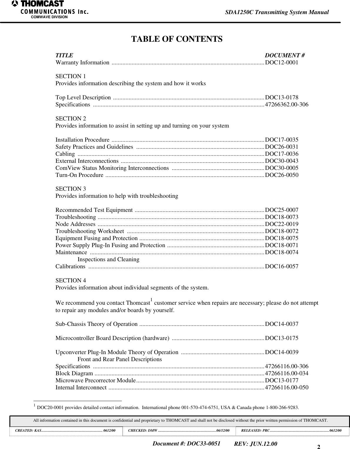 2SDA1250C Transmitting System ManualCOMWAVE DIVISIONAll information contained in this document is confidential and proprietary to THOMCAST and shall not be disclosed without the prior written permission of THOMCAST.CREATED: KAS................................................................ 0612/00 CHECKED: DMW .............................................................06/12/00RELEASED: PRC..............................................................0612/00Document #: DOC33-0051REV: JUN.12.00TABLE OF CONTENTSTITLE DOCUMENT #Warranty Information ...................................................................................................DOC12-0001SECTION 1Provides information describing the system and how it worksTop Level Description ..................................................................................................DOC13-0178Specifications ...............................................................................................................47266362.00-306SECTION 2Provides information to assist in setting up and turning on your systemInstallation Procedure ...................................................................................................DOC17-0035Safety Practices and Guidelines ...................................................................................DOC26-0031Cabling .........................................................................................................................DOC17-0036External Interconnections .............................................................................................DOC30-0043ComView Status Monitoring Interconnections ............................................................DOC30-0005Turn-On Procedure .......................................................................................................DOC26-0050SECTION 3Provides information to help with troubleshootingRecommended Test Equipment ....................................................................................DOC25-0007Troubleshooting ............................................................................................................DOC18-0073Node Addresses ............................................................................................................DOC22-0019Troubleshooting Worksheet .........................................................................................DOC18-0072Equipment Fusing and Protection .................................................................................DOC18-0075Power Supply Plug-In Fusing and Protection ...............................................................DOC18-0071Maintenance .................................................................................................................DOC18-0074Inspections and CleaningCalibrations ..................................................................................................................DOC16-0057SECTION 4Provides information about individual segments of the system.We recommend you contact Thomcast1 customer service when repairs are necessary; please do not attemptto repair any modules and/or boards by yourself.Sub-Chassis Theory of Operation .................................................................................DOC14-0037Microcontroller Board Description (hardware) ............................................................DOC13-0175Upconverter Plug-In Module Theory of Operation ......................................................DOC14-0039Front and Rear Panel DescriptionsSpecifications ...............................................................................................................47266116.00-306Block Diagram ..............................................................................................................47266116.00-034Microwave Precorrector Module...................................................................................DOC13-0177Internal Interconnect .....................................................................................................47266116.00-050 1 DOC20-0001 provides detailed contact information. International phone 001-570-474-6751, USA & Canada phone 1-800-266-9283.