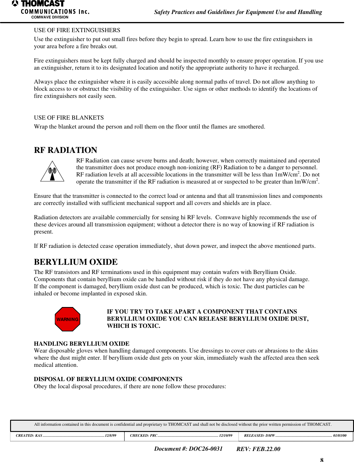 8Safety Practices and Guidelines for Equipment Use and HandlingCOMWAVE DIVISIONAll information contained in this document is confidential and proprietary to THOMCAST and shall not be disclosed without the prior written permission of THOMCAST.CREATED: KAS ................................................................12/8/99 CHECKED: PRC...............................................................12/10/99RELEASED: DMW........................................................... 01/03/00Document #: DOC26-0031REV: FEB.22.00USE OF FIRE EXTINGUISHERSUse the extinguisher to put out small fires before they begin to spread. Learn how to use the fire extinguishers inyour area before a fire breaks out.Fire extinguishers must be kept fully charged and should be inspected monthly to ensure proper operation. If you usean extinguisher, return it to its designated location and notify the appropriate authority to have it recharged.Always place the extinguisher where it is easily accessible along normal paths of travel. Do not allow anything toblock access to or obstruct the visibility of the extinguisher. Use signs or other methods to identify the locations offire extinguishers not easily seen.USE OF FIRE BLANKETSWrap the blanket around the person and roll them on the floor until the flames are smothered.RF RADIATIONRF Radiation can cause severe burns and death; however, when correctly maintained and operatedthe transmitter does not produce enough non-ionizing (RF) Radiation to be a danger to personnel.RF radiation levels at all accessible locations in the transmitter will be less than 1mW/cm2. Do notoperate the transmitter if the RF radiation is measured at or suspected to be greater than lmW/cm2.Ensure that the transmitter is connected to the correct load or antenna and that all transmission lines and componentsare correctly installed with sufficient mechanical support and all covers and shields are in place.Radiation detectors are available commercially for sensing hi RF levels. Comwave highly recommends the use ofthese devices around all transmission equipment; without a detector there is no way of knowing if RF radiation ispresent.If RF radiation is detected cease operation immediately, shut down power, and inspect the above mentioned parts.BERYLLIUM OXIDEThe RF transistors and RF terminations used in this equipment may contain wafers with Beryllium Oxide.Components that contain beryllium oxide can be handled without risk if they do not have any physical damage.If the component is damaged, beryllium oxide dust can be produced, which is toxic. The dust particles can beinhaled or become implanted in exposed skin.WARNINGIF YOU TRY TO TAKE APART A COMPONENT THAT CONTAINSBERYLLIUM OXIDE YOU CAN RELEASE BERYLLIUM OXIDE DUST,WHICH IS TOXIC.HANDLING BERYLLIUM OXIDEWear disposable gloves when handling damaged components. Use dressings to cover cuts or abrasions to the skinswhere the dust might enter. If beryllium oxide dust gets on your skin, immediately wash the affected area then seekmedical attention.DISPOSAL OF BERYLLIUM OXIDE COMPONENTSObey the local disposal procedures, if there are none follow these procedures: