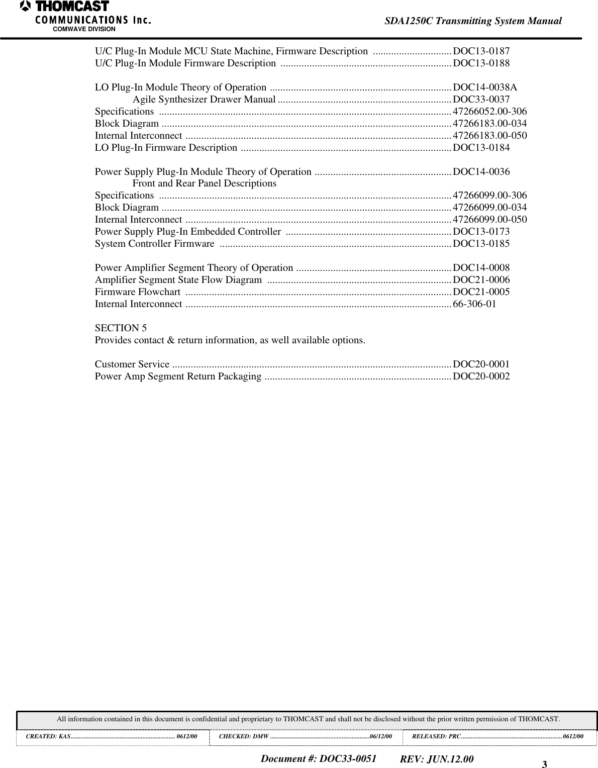 3SDA1250C Transmitting System ManualCOMWAVE DIVISIONAll information contained in this document is confidential and proprietary to THOMCAST and shall not be disclosed without the prior written permission of THOMCAST.CREATED: KAS................................................................ 0612/00 CHECKED: DMW .............................................................06/12/00RELEASED: PRC..............................................................0612/00Document #: DOC33-0051REV: JUN.12.00U/C Plug-In Module MCU State Machine, Firmware Description ..............................DOC13-0187U/C Plug-In Module Firmware Description .................................................................DOC13-0188LO Plug-In Module Theory of Operation .....................................................................DOC14-0038AAgile Synthesizer Drawer Manual ..................................................................DOC33-0037Specifications ...............................................................................................................47266052.00-306Block Diagram ..............................................................................................................47266183.00-034Internal Interconnect .....................................................................................................47266183.00-050LO Plug-In Firmware Description ................................................................................DOC13-0184Power Supply Plug-In Module Theory of Operation ....................................................DOC14-0036Front and Rear Panel DescriptionsSpecifications ...............................................................................................................47266099.00-306Block Diagram ..............................................................................................................47266099.00-034Internal Interconnect .....................................................................................................47266099.00-050Power Supply Plug-In Embedded Controller ...............................................................DOC13-0173System Controller Firmware ........................................................................................DOC13-0185Power Amplifier Segment Theory of Operation ...........................................................DOC14-0008Amplifier Segment State Flow Diagram ......................................................................DOC21-0006Firmware Flowchart .....................................................................................................DOC21-0005Internal Interconnect .....................................................................................................66-306-01SECTION 5Provides contact & return information, as well available options.Customer Service ..........................................................................................................DOC20-0001Power Amp Segment Return Packaging .......................................................................DOC20-0002