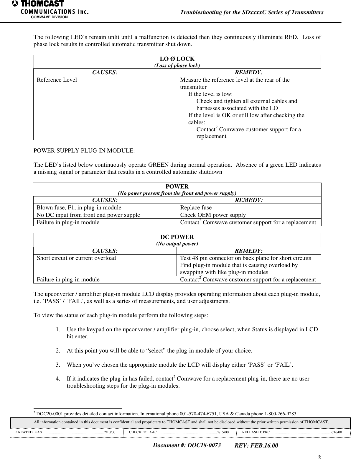 2Troubleshooting for the SDxxxxC Series of TransmittersCOMWAVE DIVISIONAll information contained in this document is confidential and proprietary to THOMCAST and shall not be disclosed without the prior written permission of THOMCAST.CREATED: KAS ................................................................2/10/00 CHECKED: AAC .............................................................. 2/15/00RELEASED: PRC .............................................................. 2/16/00Document #: DOC18-0073REV: FEB.16.00The following LED’s remain unlit until a malfunction is detected then they continuously illuminate RED. Loss ofphase lock results in controlled automatic transmitter shut down.LO Ø LOCK(Loss of phase lock)CAUSES: REMEDY:Reference Level Measure the reference level at the rear of thetransmitterIf the level is low:Check and tighten all external cables andharnesses associated with the LOIf the level is OK or still low after checking thecables:Contact2 Comwave customer support for areplacementPOWER SUPPLY PLUG-IN MODULE:The LED’s listed below continuously operate GREEN during normal operation. Absence of a green LED indicatesa missing signal or parameter that results in a controlled automatic shutdownPOWER(No power present from the front end power supply)CAUSES: REMEDY:Blown fuse, F1, in plug-in module Replace fuseNo DC input from front end power supple Check OEM power supplyFailure in plug-in module Contact2 Comwave customer support for a replacementDC POWER(No output power)CAUSES: REMEDY:Short circuit or current overload Test 48 pin connector on back plane for short circuitsFind plug-in module that is causing overload byswapping with like plug-in modulesFailure in plug-in module Contact2 Comwave customer support for a replacementThe upconverter / amplifier plug-in module LCD display provides operating information about each plug-in module,i.e. ‘PASS’ / ‘FAIL’, as well as a series of measurements, and user adjustments.To view the status of each plug-in module perform the following steps:1. Use the keypad on the upconverter / amplifier plug-in, choose select, when Status is displayed in LCDhit enter.2. At this point you will be able to “select” the plug-in module of your choice.3. When you’ve chosen the appropriate module the LCD will display either ‘PASS’ or ‘FAIL’.4. If it indicates the plug-in has failed, contact2 Comwave for a replacement plug-in, there are no usertroubleshooting steps for the plug-in modules. 2 DOC20-0001 provides detailed contact information. International phone 001-570-474-6751, USA & Canada phone 1-800-266-9283.