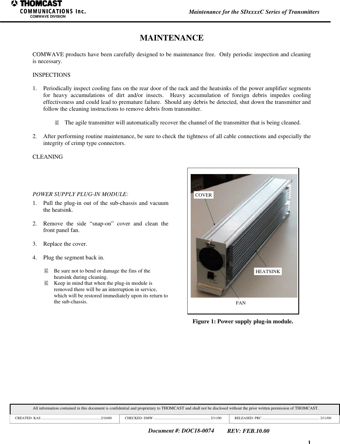 1Maintenance for the SDxxxxC Series of TransmittersCOMWAVE DIVISIONAll information contained in this document is confidential and proprietary to THOMCAST and shall not be disclosed without the prior written permission of THOMCAST.CREATED: KAS ................................................................2/10/00 CHECKED: DMW ............................................................. 2/11/00 RELEASED: PRC .............................................................. 2/11/00Document #: DOC18-0074REV: FEB.10.00MAINTENANCECOMWAVE products have been carefully designed to be maintenance free. Only periodic inspection and cleaningis necessary.INSPECTIONS1. Periodically inspect cooling fans on the rear door of the rack and the heatsinks of the power amplifier segmentsfor heavy accumulations of dirt and/or insects. Heavy accumulation of foreign debris impedes coolingeffectiveness and could lead to premature failure. Should any debris be detected, shut down the transmitter andfollow the cleaning instructions to remove debris from transmitter.• The agile transmitter will automatically recover the channel of the transmitter that is being cleaned.2. After performing routine maintenance, be sure to check the tightness of all cable connections and especially theintegrity of crimp type connectors.CLEANINGPOWER SUPPLY PLUG-IN MODULE:1. Pull the plug-in out of the sub-chassis and vacuumthe heatsink.2. Remove the side “snap-on” cover and clean thefront panel fan.3. Replace the cover.4. Plug the segment back in.• Be sure not to bend or damage the fins of theheatsink during cleaning.• Keep in mind that when the plug-in module isremoved there will be an interruption in service,which will be restored immediately upon its return tothe sub-chassis.HEATSINKCOVERFANFigure 1: Power supply plug-in module.