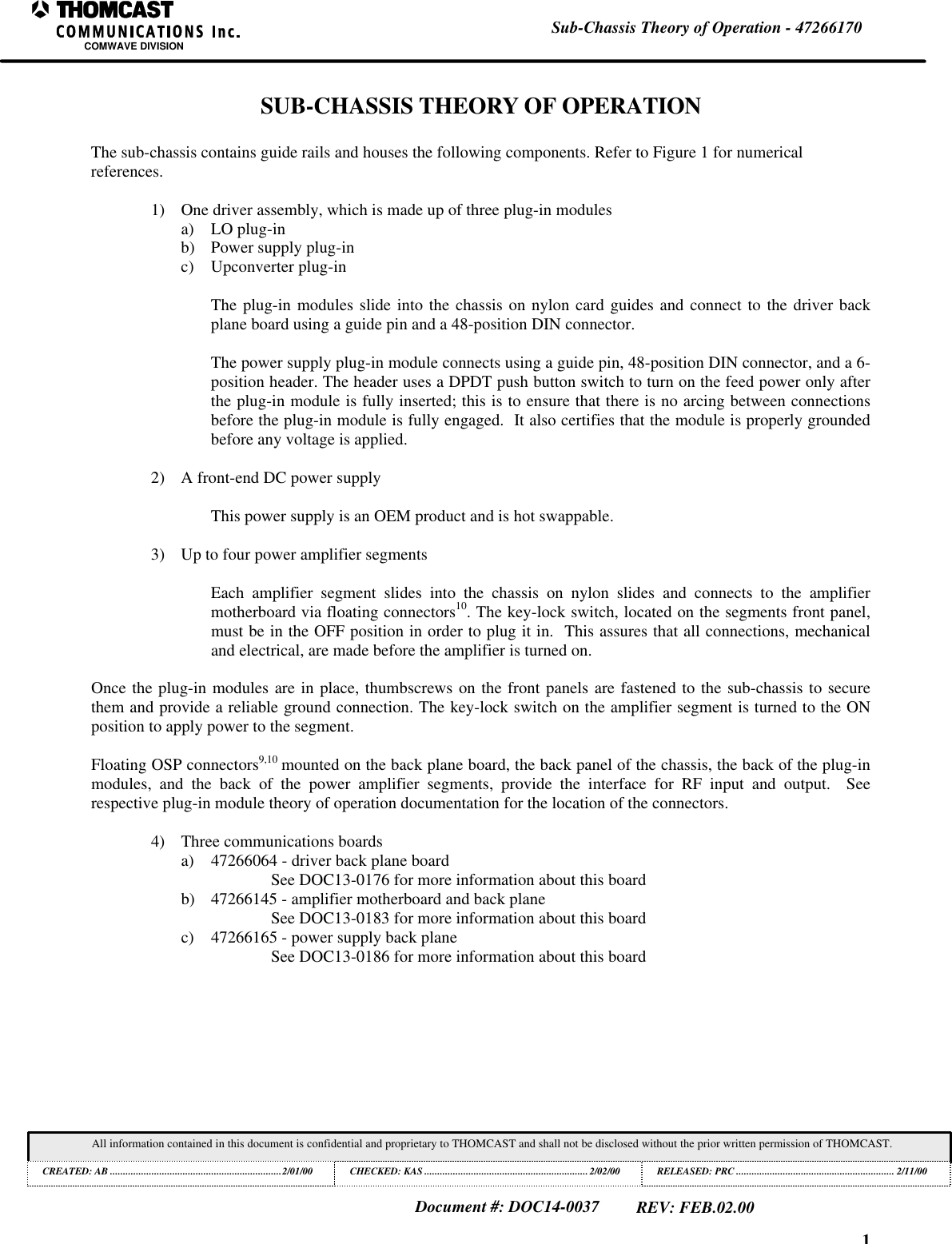 1Sub-Chassis Theory of Operation - 47266170COMWAVE DIVISIONAll information contained in this document is confidential and proprietary to THOMCAST and shall not be disclosed without the prior written permission of THOMCAST.CREATED: AB ..................................................................2/01/00 CHECKED: KAS ...............................................................2/02/00RELEASED: PRC............................................................. 2/11/00Document #: DOC14-0037REV: FEB.02.00SUB-CHASSIS THEORY OF OPERATIONThe sub-chassis contains guide rails and houses the following components. Refer to Figure 1 for numericalreferences.1) One driver assembly, which is made up of three plug-in modulesa) LO plug-inb) Power supply plug-inc) Upconverter plug-inThe plug-in modules slide into the chassis on nylon card guides and connect to the driver backplane board using a guide pin and a 48-position DIN connector.The power supply plug-in module connects using a guide pin, 48-position DIN connector, and a 6-position header. The header uses a DPDT push button switch to turn on the feed power only afterthe plug-in module is fully inserted; this is to ensure that there is no arcing between connectionsbefore the plug-in module is fully engaged. It also certifies that the module is properly groundedbefore any voltage is applied.2) A front-end DC power supplyThis power supply is an OEM product and is hot swappable.3) Up to four power amplifier segmentsEach amplifier segment slides into the chassis on nylon slides and connects to the amplifiermotherboard via floating connectors10. The key-lock switch, located on the segments front panel,must be in the OFF position in order to plug it in. This assures that all connections, mechanicaland electrical, are made before the amplifier is turned on.Once the plug-in modules are in place, thumbscrews on the front panels are fastened to the sub-chassis to securethem and provide a reliable ground connection. The key-lock switch on the amplifier segment is turned to the ONposition to apply power to the segment.Floating OSP connectors9,10 mounted on the back plane board, the back panel of the chassis, the back of the plug-inmodules, and the back of the power amplifier segments, provide the interface for RF input and output. Seerespective plug-in module theory of operation documentation for the location of the connectors.4) Three communications boardsa) 47266064 - driver back plane boardSee DOC13-0176 for more information about this boardb) 47266145 - amplifier motherboard and back planeSee DOC13-0183 for more information about this boardc) 47266165 - power supply back planeSee DOC13-0186 for more information about this board