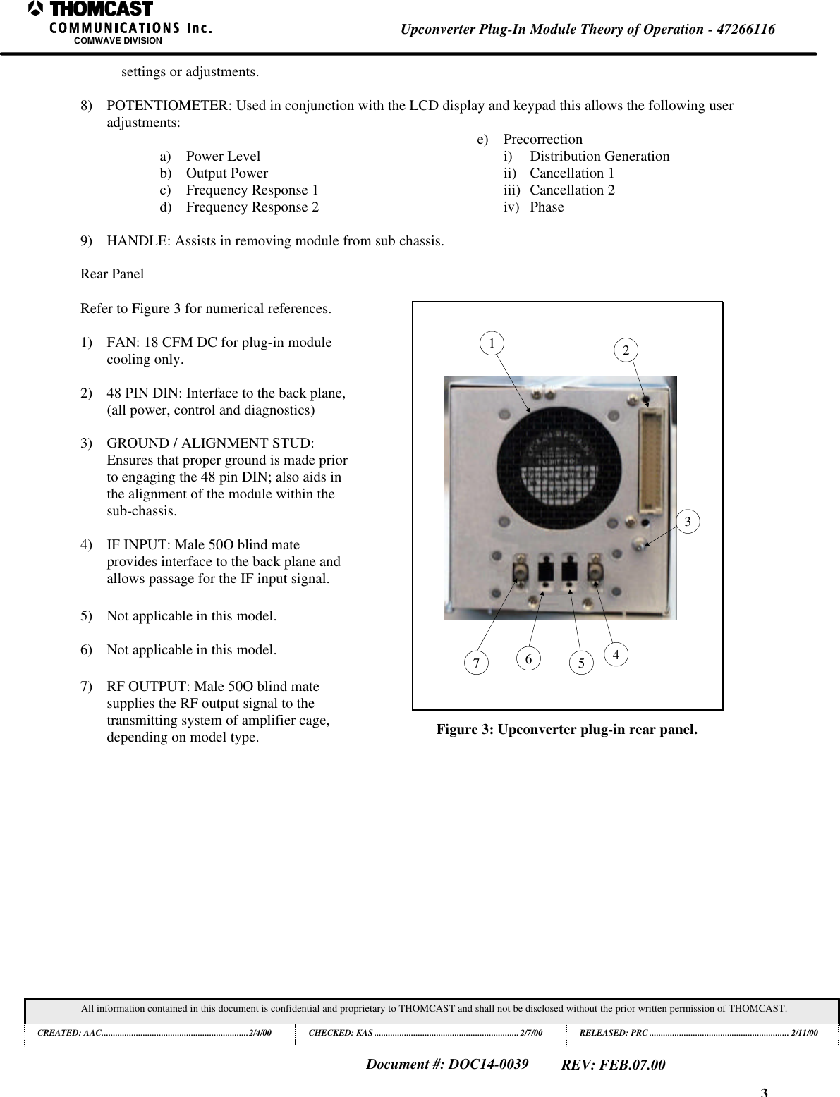 3Upconverter Plug-In Module Theory of Operation - 47266116COMWAVE DIVISIONAll information contained in this document is confidential and proprietary to THOMCAST and shall not be disclosed without the prior written permission of THOMCAST.CREATED: AAC................................................................2/4/00 CHECKED: KAS ...............................................................2/7/00RELEASED: PRC............................................................. 2/11/00Document #: DOC14-0039REV: FEB.07.00settings or adjustments.8) POTENTIOMETER: Used in conjunction with the LCD display and keypad this allows the following useradjustments:a) Power Levelb) Output Powerc) Frequency Response 1d) Frequency Response 2e) Precorrectioni) Distribution Generationii) Cancellation 1iii) Cancellation 2iv) Phase9) HANDLE: Assists in removing module from sub chassis.Rear PanelRefer to Figure 3 for numerical references.1) FAN: 18 CFM DC for plug-in modulecooling only.2) 48 PIN DIN: Interface to the back plane,(all power, control and diagnostics)3) GROUND / ALIGNMENT STUD:Ensures that proper ground is made priorto engaging the 48 pin DIN; also aids inthe alignment of the module within thesub-chassis.4) IF INPUT: Male 50O blind mateprovides interface to the back plane andallows passage for the IF input signal.5) Not applicable in this model.6) Not applicable in this model.7) RF OUTPUT: Male 50O blind matesupplies the RF output signal to thetransmitting system of amplifier cage,depending on model type.3572146Figure 3: Upconverter plug-in rear panel.