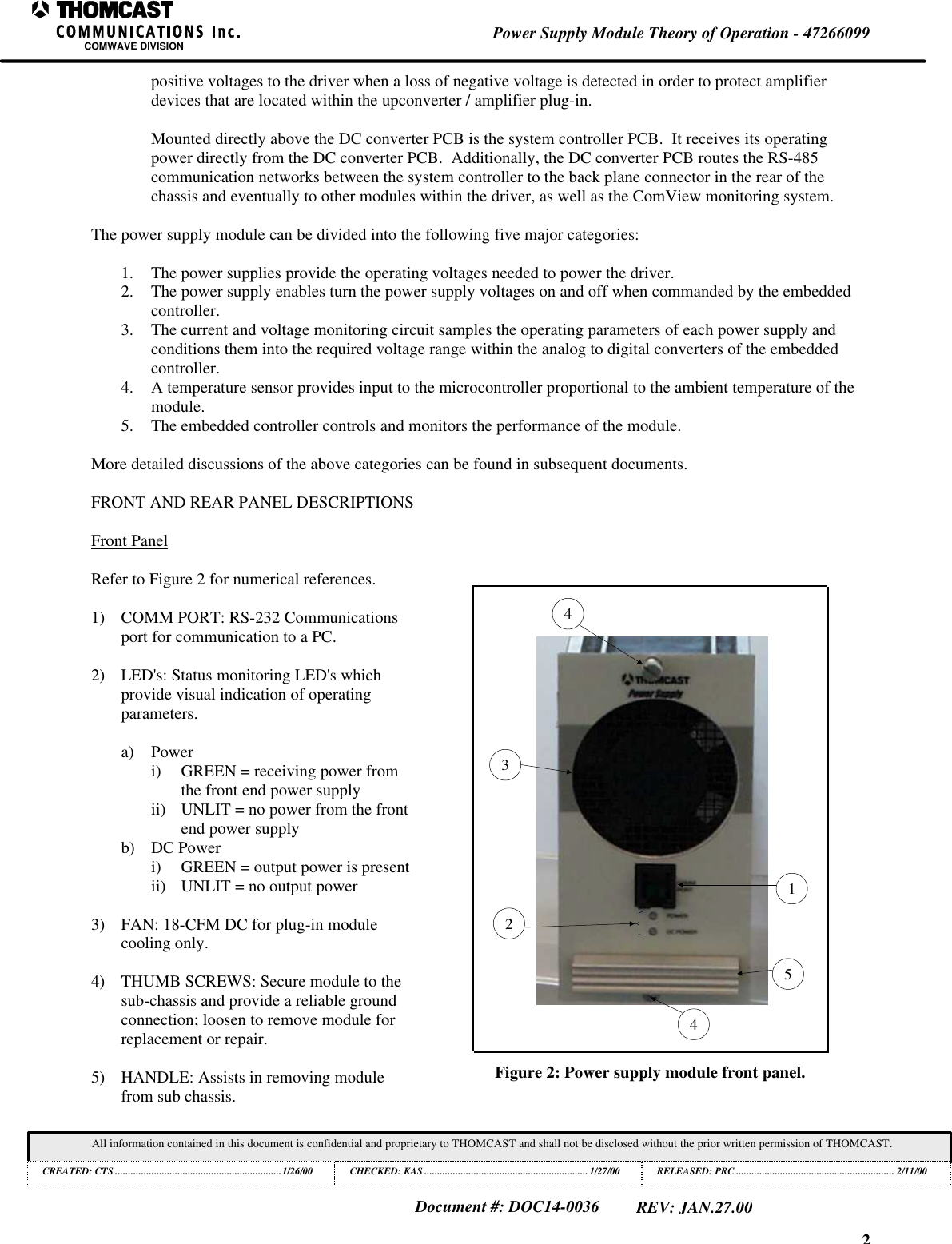 2Power Supply Module Theory of Operation - 47266099COMWAVE DIVISIONAll information contained in this document is confidential and proprietary to THOMCAST and shall not be disclosed without the prior written permission of THOMCAST.CREATED: CTS ................................................................1/26/00 CHECKED: KAS ...............................................................1/27/00RELEASED: PRC............................................................. 2/11/00Document #: DOC14-0036REV: JAN.27.00positive voltages to the driver when a loss of negative voltage is detected in order to protect amplifierdevices that are located within the upconverter / amplifier plug-in.Mounted directly above the DC converter PCB is the system controller PCB. It receives its operatingpower directly from the DC converter PCB. Additionally, the DC converter PCB routes the RS-485communication networks between the system controller to the back plane connector in the rear of thechassis and eventually to other modules within the driver, as well as the ComView monitoring system.The power supply module can be divided into the following five major categories:1. The power supplies provide the operating voltages needed to power the driver.2. The power supply enables turn the power supply voltages on and off when commanded by the embeddedcontroller.3. The current and voltage monitoring circuit samples the operating parameters of each power supply andconditions them into the required voltage range within the analog to digital converters of the embeddedcontroller.4. A temperature sensor provides input to the microcontroller proportional to the ambient temperature of themodule.5. The embedded controller controls and monitors the performance of the module.More detailed discussions of the above categories can be found in subsequent documents.FRONT AND REAR PANEL DESCRIPTIONSFront PanelRefer to Figure 2 for numerical references.1) COMM PORT: RS-232 Communicationsport for communication to a PC.2) LED's: Status monitoring LED's whichprovide visual indication of operatingparameters.a) Poweri) GREEN = receiving power fromthe front end power supplyii) UNLIT = no power from the frontend power supplyb) DC Poweri) GREEN = output power is presentii) UNLIT = no output power3) FAN: 18-CFM DC for plug-in modulecooling only.4) THUMB SCREWS: Secure module to thesub-chassis and provide a reliable groundconnection; loosen to remove module forreplacement or repair.5) HANDLE: Assists in removing modulefrom sub chassis.132544Figure 2: Power supply module front panel.