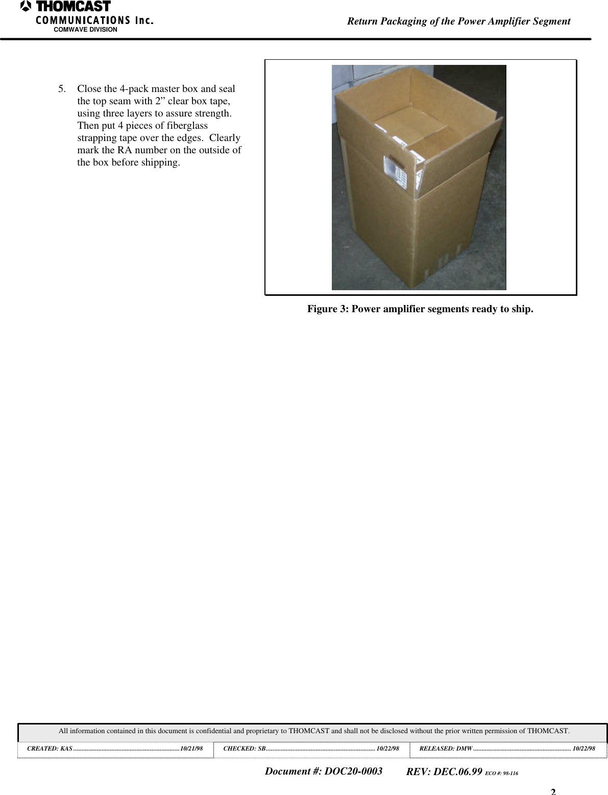 2Return Packaging of the Power Amplifier SegmentCOMWAVE DIVISIONAll information contained in this document is confidential and proprietary to THOMCAST and shall not be disclosed without the prior written permission of THOMCAST.CREATED: KAS ................................................................10/21/98 CHECKED: SB..................................................................10/22/98RELEASED: DMW........................................................... 10/22/98Document #: DOC20-0003REV: DEC.06.99 ECO #: 98-1165. Close the 4-pack master box and sealthe top seam with 2” clear box tape,using three layers to assure strength.Then put 4 pieces of fiberglassstrapping tape over the edges. Clearlymark the RA number on the outside ofthe box before shipping.Figure 3: Power amplifier segments ready to ship.