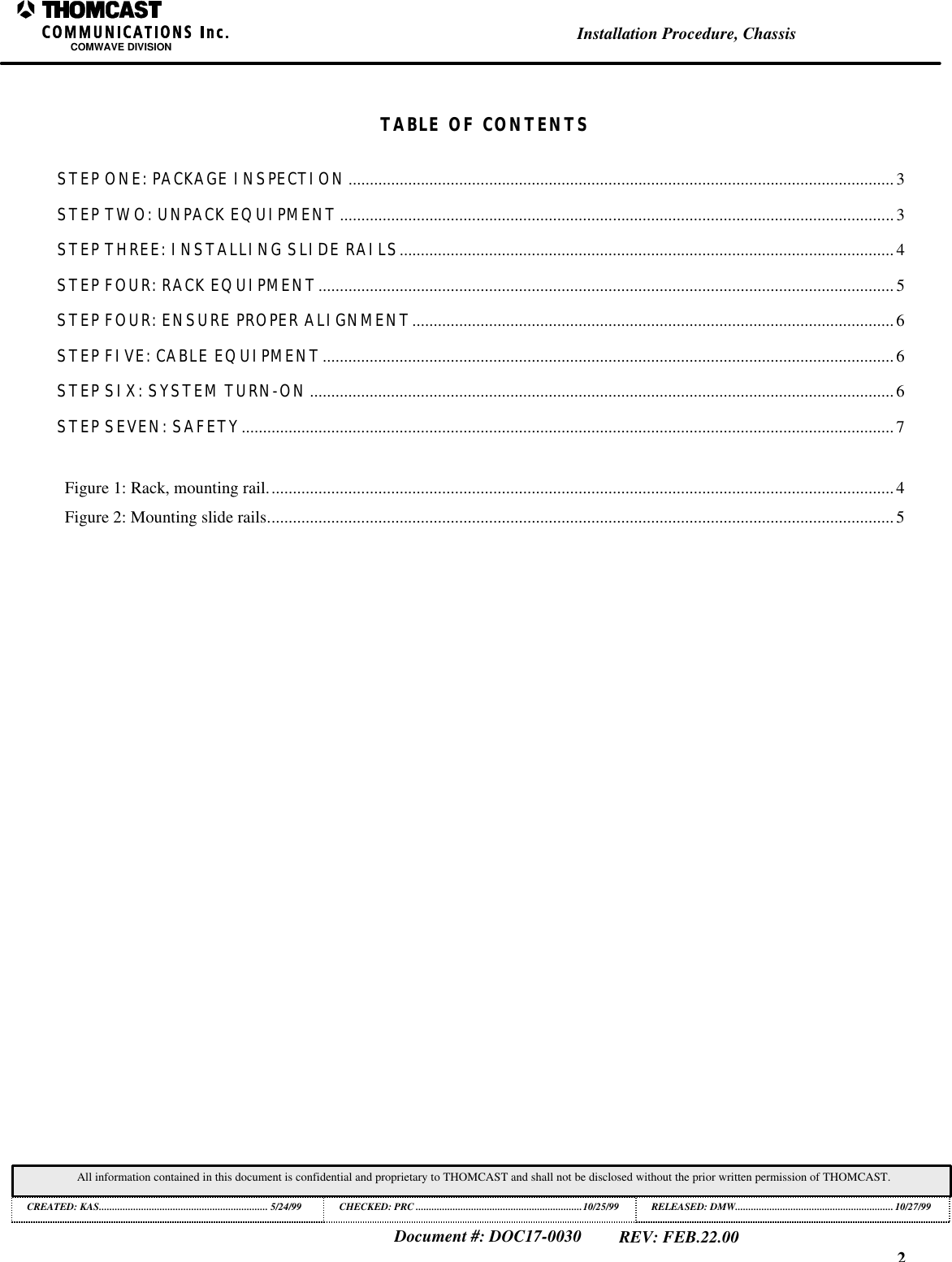 2Installation Procedure, ChassisCOMWAVE DIVISIONDocument #: DOC17-0030REV: FEB.22.00All information contained in this document is confidential and proprietary to THOMCAST and shall not be disclosed without the prior written permission of THOMCAST.CREATED: KAS................................................................ 5/24/99 CHECKED: PRC ...............................................................10/25/99RELEASED: DMW............................................................10/27/99TABLE OF CONTENTSSTEP ONE: PACKAGE INSPECTION................................................................................................................................3STEP TWO: UNPACK EQUIPMENT..................................................................................................................................3STEP THREE: INSTALLING SLIDE RAILS.................................................................................................................... 4STEP FOUR: RACK EQUIPMENT.......................................................................................................................................5STEP FOUR: ENSURE PROPER ALIGNMENT.................................................................................................................6STEP FIVE: CABLE EQUIPMENT......................................................................................................................................6STEP SIX: SYSTEM TURN-ON.........................................................................................................................................6STEP SEVEN: SAFETY.........................................................................................................................................................7Figure 1: Rack, mounting rail...................................................................................................................................................4Figure 2: Mounting slide rails...................................................................................................................................................5