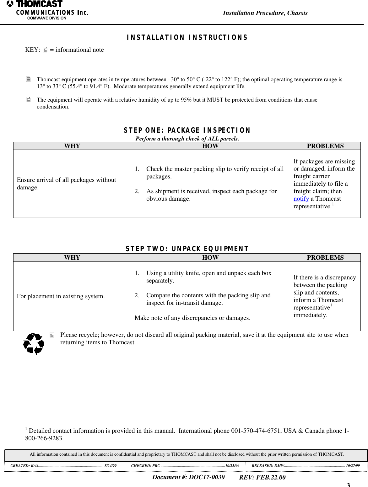 3Installation Procedure, ChassisCOMWAVE DIVISIONDocument #: DOC17-0030REV: FEB.22.00All information contained in this document is confidential and proprietary to THOMCAST and shall not be disclosed without the prior written permission of THOMCAST.CREATED: KAS................................................................ 5/24/99 CHECKED: PRC ...............................................................10/25/99RELEASED: DMW............................................................10/27/99INSTALLATION INSTRUCTIONSKEY: &bull; = informational note&bull; Thomcast equipment operates in temperatures between &ndash;30&deg; to 50&deg; C (-22&deg; to 122&deg; F); the optimal operating temperature range is13&deg; to 33&deg; C (55.4&deg; to 91.4&deg; F).  Moderate temperatures generally extend equipment life.&bull; The equipment will operate with a relative humidity of up to 95% but it MUST be protected from conditions that causecondensation.STEP ONE: PACKAGE INSPECTIONPerform a thorough check of ALL parcels.WHY HOW PROBLEMSEnsure arrival of all packages withoutdamage.1. Check the master packing slip to verify receipt of allpackages.2. As shipment is received, inspect each package forobvious damage.If packages are missingor damaged, inform thefreight carrierimmediately to file afreight claim; thennotify a Thomcastrepresentative.1STEP TWO: UNPACK EQUIPMENTWHY HOW PROBLEMSFor placement in existing system.1. Using a utility knife, open and unpack each boxseparately.2. Compare the contents with the packing slip andinspect for in-transit damage.Make note of any discrepancies or damages.If there is a discrepancybetween the packingslip and contents,inform a Thomcastrepresentative1immediately.&bull; Please recycle; however, do not discard all original packing material, save it at the equipment site to use whenreturning items to Thomcast.                                                          1 Detailed contact information is provided in this manual.  International phone 001-570-474-6751, USA &amp; Canada phone 1-800-266-9283.