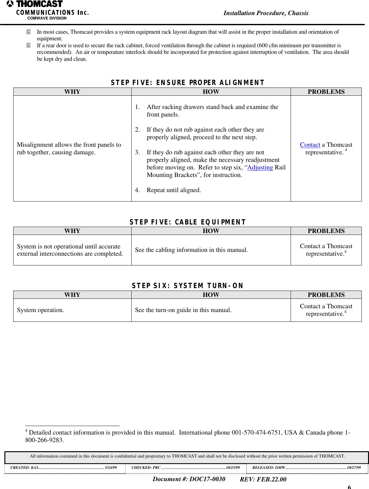 6Installation Procedure, ChassisCOMWAVE DIVISIONDocument #: DOC17-0030REV: FEB.22.00All information contained in this document is confidential and proprietary to THOMCAST and shall not be disclosed without the prior written permission of THOMCAST.CREATED: KAS................................................................ 5/24/99 CHECKED: PRC ...............................................................10/25/99RELEASED: DMW............................................................10/27/99&bull; In most cases, Thomcast provides a system equipment rack layout diagram that will assist in the proper installation and orientation ofequipment.&bull; If a rear door is used to secure the rack cabinet, forced ventilation through the cabinet is required (600 cfm minimum per transmitter isrecommended).  An air or temperature interlock should be incorporated for protection against interruption of ventilation.  The area shouldbe kept dry and clean.STEP FIVE: ENSURE PROPER ALIGNMENTWHY HOW PROBLEMSMisalignment allows the front panels torub together, causing damage.1. After racking drawers stand back and examine thefront panels.2. If they do not rub against each other they areproperly aligned, proceed to the next step.3. If they do rub against each other they are notproperly aligned, make the necessary readjustmentbefore moving on.  Refer to step six, &ldquo;Adjusting RailMounting Brackets&rdquo;, for instruction.4. Repeat until aligned.Contact a Thomcastrepresentative. 4STEP FIVE: CABLE EQUIPMENTWHY HOW PROBLEMSSystem is not operational until accurateexternal interconnections are completed. See the cabling information in this manual. Contact a Thomcastrepresentative.4STEP SIX: SYSTEM TURN-ONWHY HOW PROBLEMSSystem operation. See the turn-on guide in this manual. Contact a Thomcastrepresentative.4                                                          4 Detailed contact information is provided in this manual.  International phone 001-570-474-6751, USA &amp; Canada phone 1-800-266-9283.