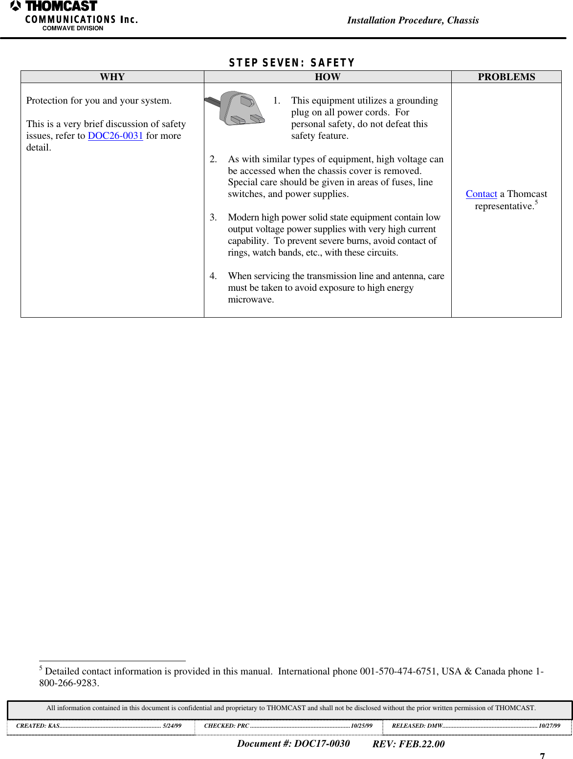 7Installation Procedure, ChassisCOMWAVE DIVISIONDocument #: DOC17-0030REV: FEB.22.00All information contained in this document is confidential and proprietary to THOMCAST and shall not be disclosed without the prior written permission of THOMCAST.CREATED: KAS................................................................ 5/24/99 CHECKED: PRC ...............................................................10/25/99RELEASED: DMW............................................................10/27/99STEP SEVEN: SAFETYWHY HOW PROBLEMSProtection for you and your system.This is a very brief discussion of safetyissues, refer to DOC26-0031 for moredetail.1. This equipment utilizes a groundingplug on all power cords.  Forpersonal safety, do not defeat thissafety feature.2. As with similar types of equipment, high voltage canbe accessed when the chassis cover is removed.Special care should be given in areas of fuses, lineswitches, and power supplies.3. Modern high power solid state equipment contain lowoutput voltage power supplies with very high currentcapability.  To prevent severe burns, avoid contact ofrings, watch bands, etc., with these circuits.4. When servicing the transmission line and antenna, caremust be taken to avoid exposure to high energymicrowave.Contact a Thomcastrepresentative.5                                                          5 Detailed contact information is provided in this manual.  International phone 001-570-474-6751, USA &amp; Canada phone 1-800-266-9283.