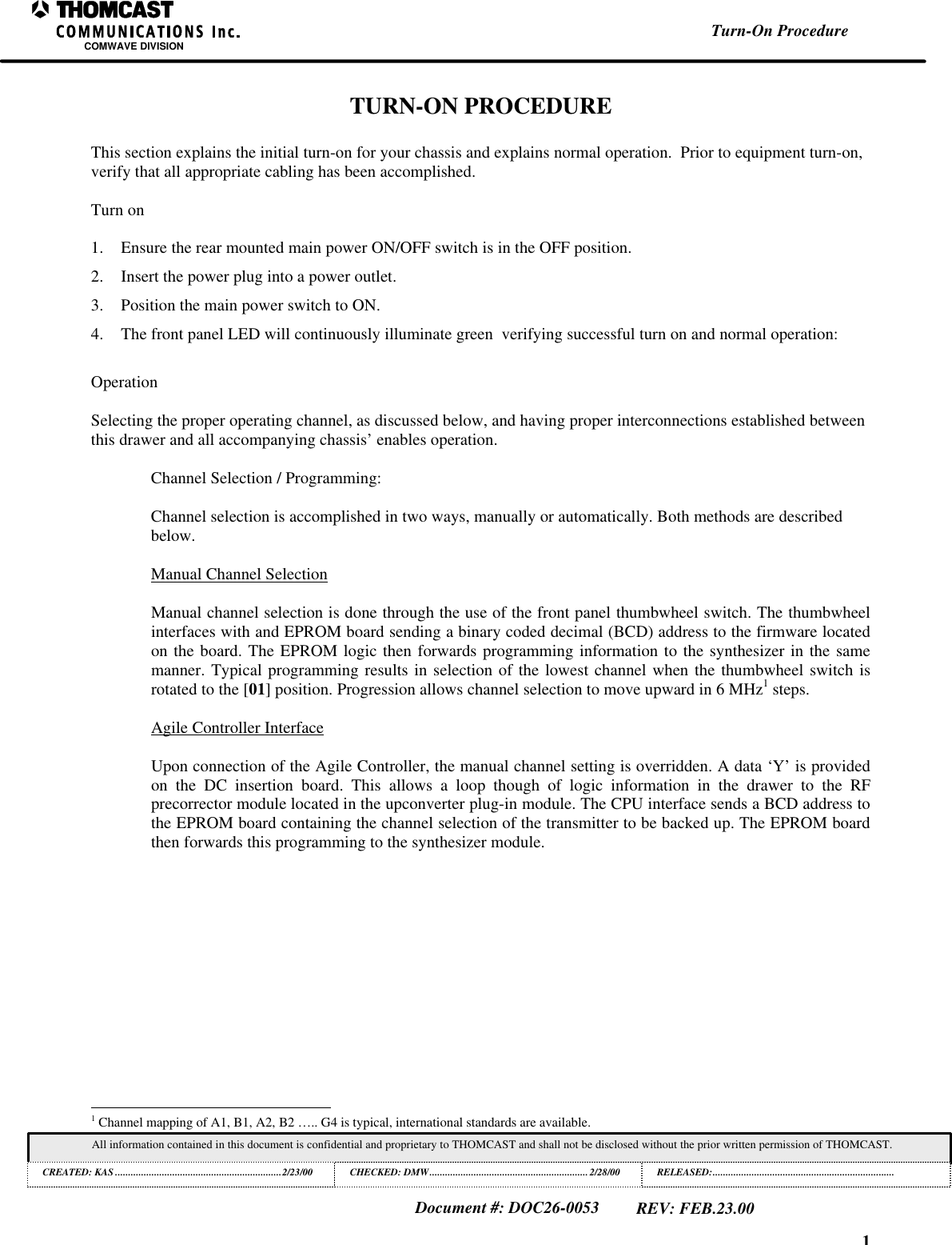 1COMWAVE DIVISIONAll information contained in this document is confidential and proprietary to THOMCAST and shall not be disclosed without the prior written permission of THOMCAST.CREATED: KAS ................................................................2/23/00 CHECKED: DMW............................................................. 2/28/00RELEASED:......................................................................Document #: DOC26-0053REV: FEB.23.00Turn-On ProcedureTURN-ON PROCEDUREThis section explains the initial turn-on for your chassis and explains normal operation.  Prior to equipment turn-on,verify that all appropriate cabling has been accomplished.Turn on1. Ensure the rear mounted main power ON/OFF switch is in the OFF position.2. Insert the power plug into a power outlet.3. Position the main power switch to ON.4. The front panel LED will continuously illuminate green  verifying successful turn on and normal operation:OperationSelecting the proper operating channel, as discussed below, and having proper interconnections established betweenthis drawer and all accompanying chassis&rsquo; enables operation.Channel Selection / Programming:Channel selection is accomplished in two ways, manually or automatically. Both methods are describedbelow.Manual Channel SelectionManual channel selection is done through the use of the front panel thumbwheel switch. The thumbwheelinterfaces with and EPROM board sending a binary coded decimal (BCD) address to the firmware locatedon the board. The EPROM logic then forwards programming information to the synthesizer in the samemanner. Typical programming results in selection of the lowest channel when the thumbwheel switch isrotated to the [01] position. Progression allows channel selection to move upward in 6 MHz1 steps.Agile Controller InterfaceUpon connection of the Agile Controller, the manual channel setting is overridden. A data &lsquo;Y&rsquo; is providedon the DC insertion board. This allows a loop though of logic information in the drawer to the RFprecorrector module located in the upconverter plug-in module. The CPU interface sends a BCD address tothe EPROM board containing the channel selection of the transmitter to be backed up. The EPROM boardthen forwards this programming to the synthesizer module.                                                          1 Channel mapping of A1, B1, A2, B2 &hellip;.. G4 is typical, international standards are available.