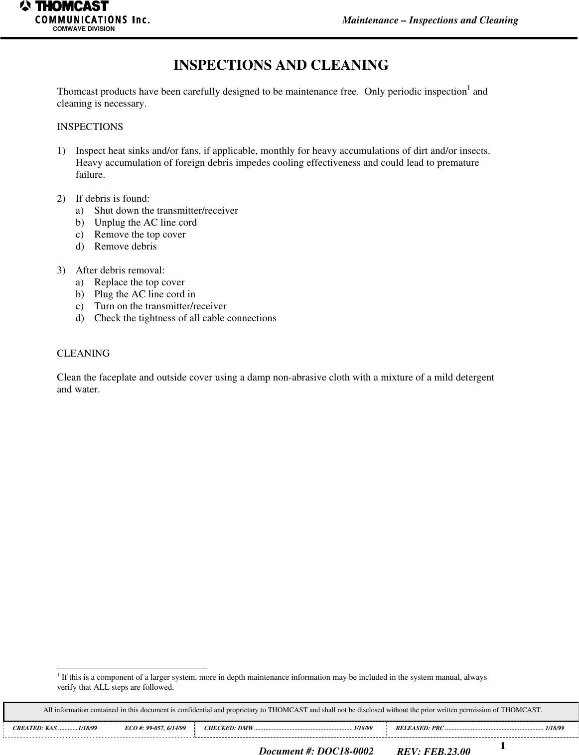 1Maintenance &ndash; Inspections and CleaningCOMWAVE DIVISIONAll information contained in this document is confidential and proprietary to THOMCAST and shall not be disclosed without the prior written permission of THOMCAST.CREATED: KAS ............1/18/99 ECO #: 99-057, 6/14/99 CHECKED: DMW.............................................................1/18/99RELEASED: PRC............................................................. 1/18/99Document #: DOC18-0002REV: FEB.23.00INSPECTIONS AND CLEANINGThomcast products have been carefully designed to be maintenance free.  Only periodic inspection1 andcleaning is necessary.INSPECTIONS1) Inspect heat sinks and/or fans, if applicable, monthly for heavy accumulations of dirt and/or insects.Heavy accumulation of foreign debris impedes cooling effectiveness and could lead to prematurefailure.2) If debris is found:a) Shut down the transmitter/receiverb) Unplug the AC line cordc) Remove the top coverd) Remove debris3) After debris removal:a) Replace the top coverb) Plug the AC line cord inc) Turn on the transmitter/receiverd) Check the tightness of all cable connectionsCLEANINGClean the faceplate and outside cover using a damp non-abrasive cloth with a mixture of a mild detergentand water.                                                          1 If this is a component of a larger system, more in depth maintenance information may be included in the system manual, alwaysverify that ALL steps are followed.