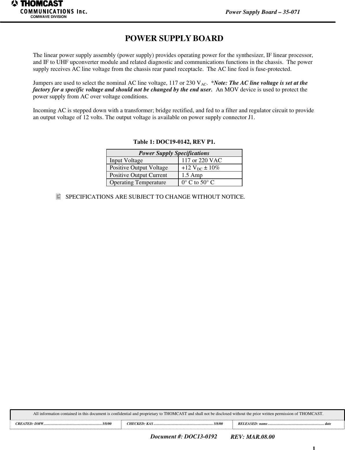 1Power Supply Board &ndash; 35-071COMWAVE DIVISIONAll information contained in this document is confidential and proprietary to THOMCAST and shall not be disclosed without the prior written permission of THOMCAST.CREATED: DMW..............................................................3/8/00 CHECKED: KAS ...............................................................3/8/00RELEASED: name............................................................ dateDocument #: DOC13-0192REV: MAR.08.00POWER SUPPLY BOARDThe linear power supply assembly (power supply) provides operating power for the synthesizer, IF linear processor,and IF to UHF upconverter module and related diagnostic and communications functions in the chassis.  The powersupply receives AC line voltage from the chassis rear panel receptacle.  The AC line feed is fuse-protected.Jumpers are used to select the nominal AC line voltage, 117 or 230 VAC.  *Note: The AC line voltage is set at thefactory for a specific voltage and should not be changed by the end user.  An MOV device is used to protect thepower supply from AC over voltage conditions.Incoming AC is stepped down with a transformer; bridge rectified, and fed to a filter and regulator circuit to providean output voltage of 12 volts. The output voltage is available on power supply connector J1.Table 1: DOC19-0142, REV P1.Power Supply SpecificationsInput Voltage 117 or 220 VACPositive Output Voltage +12 VDC &plusmn; 10%Positive Output Current 1.5 AmpOperating Temperature 0&deg; C to 50&deg; C&bull; SPECIFICATIONS ARE SUBJECT TO CHANGE WITHOUT NOTICE.