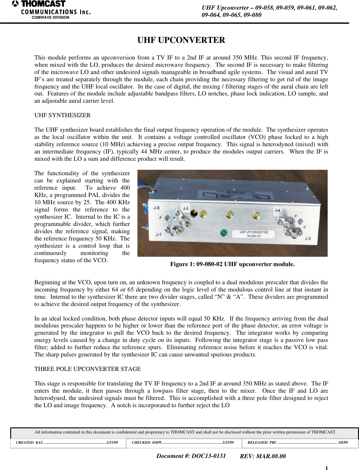1UHF Upconverter &ndash; 09-058, 09-059, 09-061, 09-062,09-064, 09-065, 09-080COMWAVE DIVISIONAll information contained in this document is confidential and proprietary to THOMCAST and shall not be disclosed without the prior written permission of THOMCAST.CREATED: KAS ................................................................2/15/99 CHECKED: DMW............................................................. 2/25/99RELEASED: PRC............................................................. 3/8/99Document #: DOC13-0131REV: MAR.08.00UHF UPCONVERTERThis module performs an upconversion from a TV IF to a 2nd IF at around 350 MHz. This second IF frequency,when mixed with the LO, produces the desired microwave frequency.  The second IF is necessary to make filteringof the microwave LO and other undesired signals manageable in broadband agile systems.  The visual and aural TVIF&rsquo;s are treated separately through the module, each chain providing the necessary filtering to get rid of the imagefrequency and the UHF local oscillator.  In the case of digital, the mixing / filtering stages of the aural chain are leftout.  Features of the module include adjustable bandpass filters, LO notches, phase lock indication, LO sample, andan adjustable aural carrier level.UHF SYNTHESIZERThe UHF synthesizer board establishes the final output frequency operation of the module.  The synthesizer operatesas the local oscillator within the unit.  It contains a voltage controlled oscillator (VCO) phase locked to a highstability reference source (10 MHz) achieving a precise output frequency.  This signal is heterodyned (mixed) withan intermediate frequency (IF), typically 44 MHz center, to produce the modules output carriers.  When the IF ismixed with the LO a sum and difference product will result.The functionality of the synthesizercan be explained starting with thereference input.  To achieve 400KHz, a programmed PAL divides the10 MHz source by 25.  The 400 KHzsignal forms the reference to thesynthesizer IC.  Internal to the IC is aprogrammable divider, which furtherdivides the reference signal, makingthe reference frequency 50 KHz.  Thesynthesizer is a control loop that iscontinuously monitoring thefrequency status of the VCO. Figure 1: 09-080-02 UHF upconverter module.Beginning at the VCO, upon turn on, an unknown frequency is coupled to a dual modulous prescaler that divides theincoming frequency by either 64 or 65 depending on the logic level of the modulous control line at that instant intime.  Internal to the synthesizer IC there are two divider stages, called &ldquo;N&rdquo; &amp; &ldquo;A&rdquo;.  These dividers are programmedto achieve the desired output frequency of the synthesizer.In an ideal locked condition, both phase detector inputs will equal 50 KHz.  If the frequency arriving from the dualmodulous prescaler happens to be higher or lower than the reference port of the phase detector, an error voltage isgenerated by the integrator to pull the VCO back to the desired frequency.  The integrator works by comparingenergy levels caused by a change in duty cycle on its inputs.  Following the integrator stage is a passive low passfilter; added to further reduce the reference spurs.  Eliminating reference noise before it reaches the VCO is vital.The sharp pulses generated by the synthesizer IC can cause unwanted spurious products.THREE POLE UPCONVERTER STAGEThis stage is responsible for translating the TV IF frequency to a 2nd IF at around 350 MHz as stated above.  The IFenters the module, it then passes through a lowpass filter stage, then to the mixer.  Once the IF and LO areheterodyned, the undesired signals must be filtered.  This is accomplished with a three pole filter designed to rejectthe LO and image frequency.  A notch is incorporated to further reject the LO