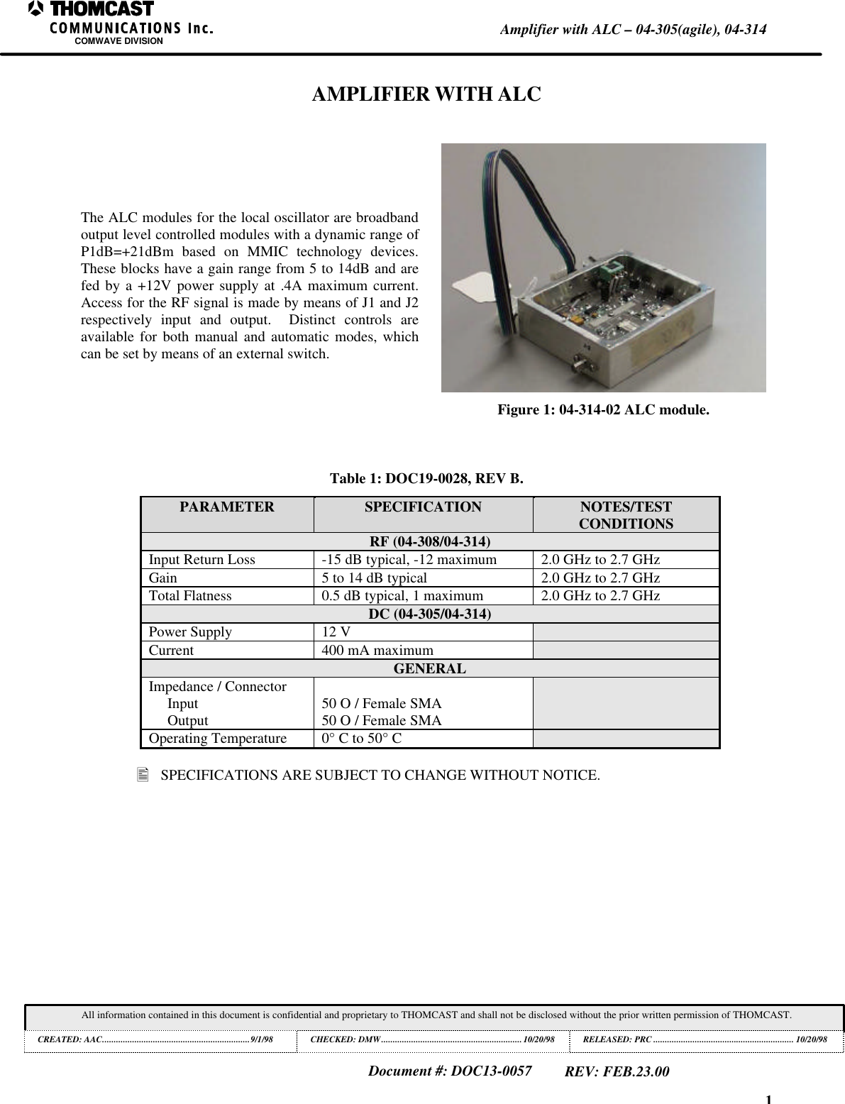 1Amplifier with ALC &ndash; 04-305(agile), 04-314COMWAVE DIVISIONAll information contained in this document is confidential and proprietary to THOMCAST and shall not be disclosed without the prior written permission of THOMCAST.CREATED: AAC................................................................9/1/98 CHECKED: DMW.............................................................10/20/98RELEASED: PRC............................................................. 10/20/98Document #: DOC13-0057REV: FEB.23.00AMPLIFIER WITH ALCThe ALC modules for the local oscillator are broadbandoutput level controlled modules with a dynamic range ofP1dB=+21dBm based on MMIC technology devices.These blocks have a gain range from 5 to 14dB and arefed by a +12V power supply at .4A maximum current.Access for the RF signal is made by means of J1 and J2respectively input and output.  Distinct controls areavailable for both manual and automatic modes, whichcan be set by means of an external switch.Figure 1: 04-314-02 ALC module.Table 1: DOC19-0028, REV B.PARAMETER SPECIFICATION NOTES/TESTCONDITIONSRF (04-308/04-314)Input Return Loss -15 dB typical, -12 maximum 2.0 GHz to 2.7 GHzGain 5 to 14 dB typical 2.0 GHz to 2.7 GHzTotal Flatness 0.5 dB typical, 1 maximum 2.0 GHz to 2.7 GHzDC (04-305/04-314)Power Supply 12 VCurrent 400 mA maximumGENERALImpedance / ConnectorInputOutput 50 O / Female SMA50 O / Female SMAOperating Temperature 0&deg; C to 50&deg; C&bull; SPECIFICATIONS ARE SUBJECT TO CHANGE WITHOUT NOTICE.