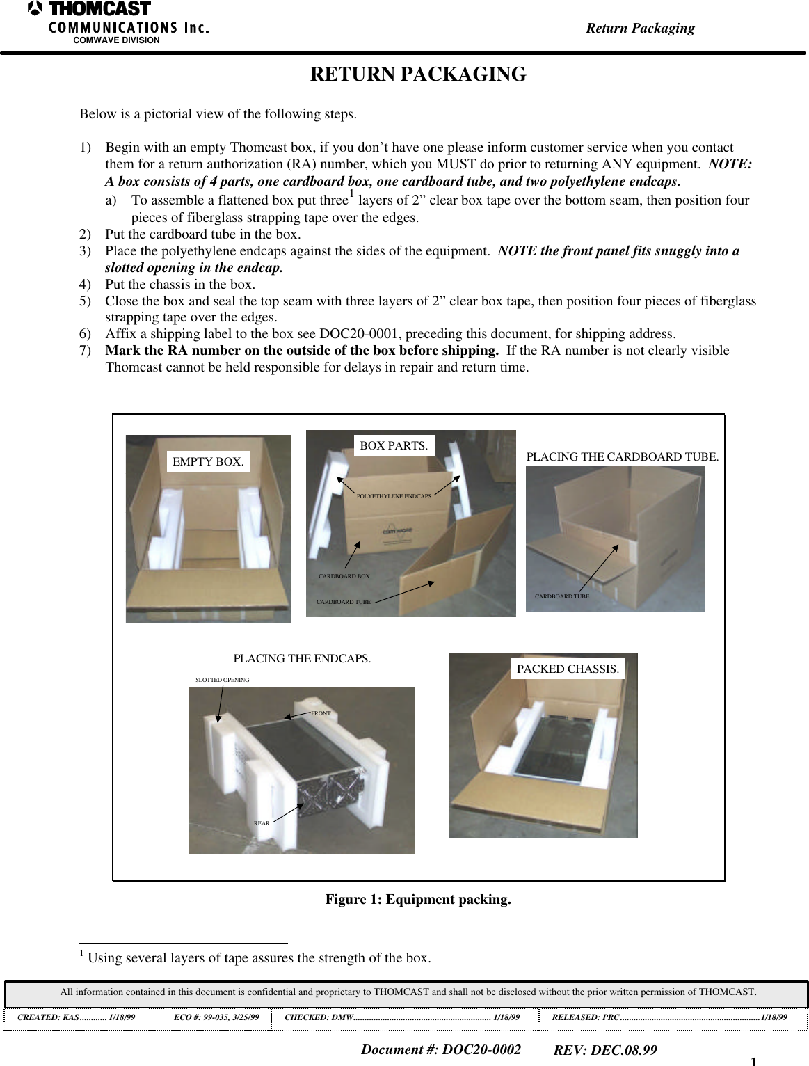 1Return PackagingCOMWAVE DIVISIONAll information contained in this document is confidential and proprietary to THOMCAST and shall not be disclosed without the prior written permission of THOMCAST.CREATED: KAS............ 1/18/99 ECO #: 99-035, 3/25/99 CHECKED: DMW............................................................. 1/18/99RELEASED: PRC..............................................................1/18/99Document #: DOC20-0002REV: DEC.08.99RETURN PACKAGINGBelow is a pictorial view of the following steps.1) Begin with an empty Thomcast box, if you don&rsquo;t have one please inform customer service when you contactthem for a return authorization (RA) number, which you MUST do prior to returning ANY equipment.  NOTE:A box consists of 4 parts, one cardboard box, one cardboard tube, and two polyethylene endcaps.a) To assemble a flattened box put three1 layers of 2&rdquo; clear box tape over the bottom seam, then position fourpieces of fiberglass strapping tape over the edges.2) Put the cardboard tube in the box.3) Place the polyethylene endcaps against the sides of the equipment.  NOTE the front panel fits snuggly into aslotted opening in the endcap.4) Put the chassis in the box.5) Close the box and seal the top seam with three layers of 2&rdquo; clear box tape, then position four pieces of fiberglassstrapping tape over the edges.6) Affix a shipping label to the box see DOC20-0001, preceding this document, for shipping address.7) Mark the RA number on the outside of the box before shipping.  If the RA number is not clearly visibleThomcast cannot be held responsible for delays in repair and return time.EMPTY BOX.CARDBOARD BOXCARDBOARD TUBEPOLYETHYLENE ENDCAPSBOX PARTS.CARDBOARD TUBEPLACING THE CARDBOARD TUBE.REARFRONTSLOTTED OPENINGPLACING THE ENDCAPS. PACKED CHASSIS.Figure 1: Equipment packing.                                                          1 Using several layers of tape assures the strength of the box.