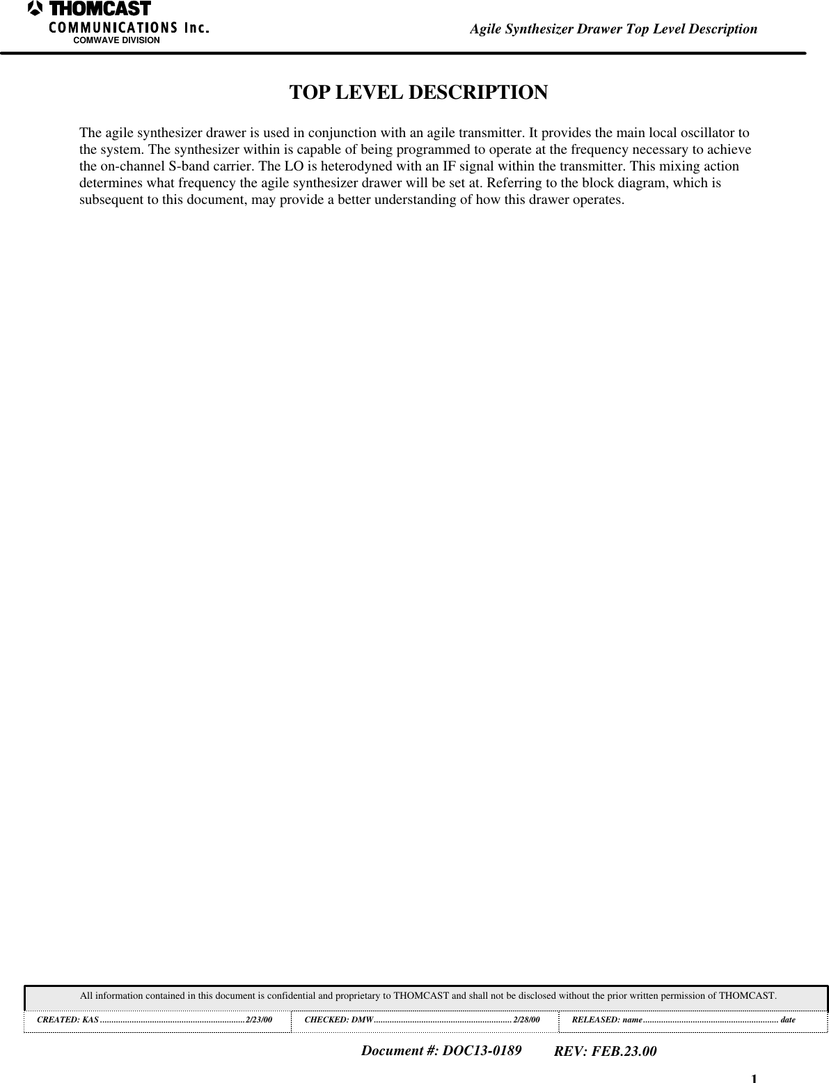 1Agile Synthesizer Drawer Top Level DescriptionCOMWAVE DIVISIONAll information contained in this document is confidential and proprietary to THOMCAST and shall not be disclosed without the prior written permission of THOMCAST.CREATED: KAS ................................................................2/23/00 CHECKED: DMW............................................................. 2/28/00RELEASED: name............................................................ dateDocument #: DOC13-0189REV: FEB.23.00TOP LEVEL DESCRIPTIONThe agile synthesizer drawer is used in conjunction with an agile transmitter. It provides the main local oscillator tothe system. The synthesizer within is capable of being programmed to operate at the frequency necessary to achievethe on-channel S-band carrier. The LO is heterodyned with an IF signal within the transmitter. This mixing actiondetermines what frequency the agile synthesizer drawer will be set at. Referring to the block diagram, which issubsequent to this document, may provide a better understanding of how this drawer operates.