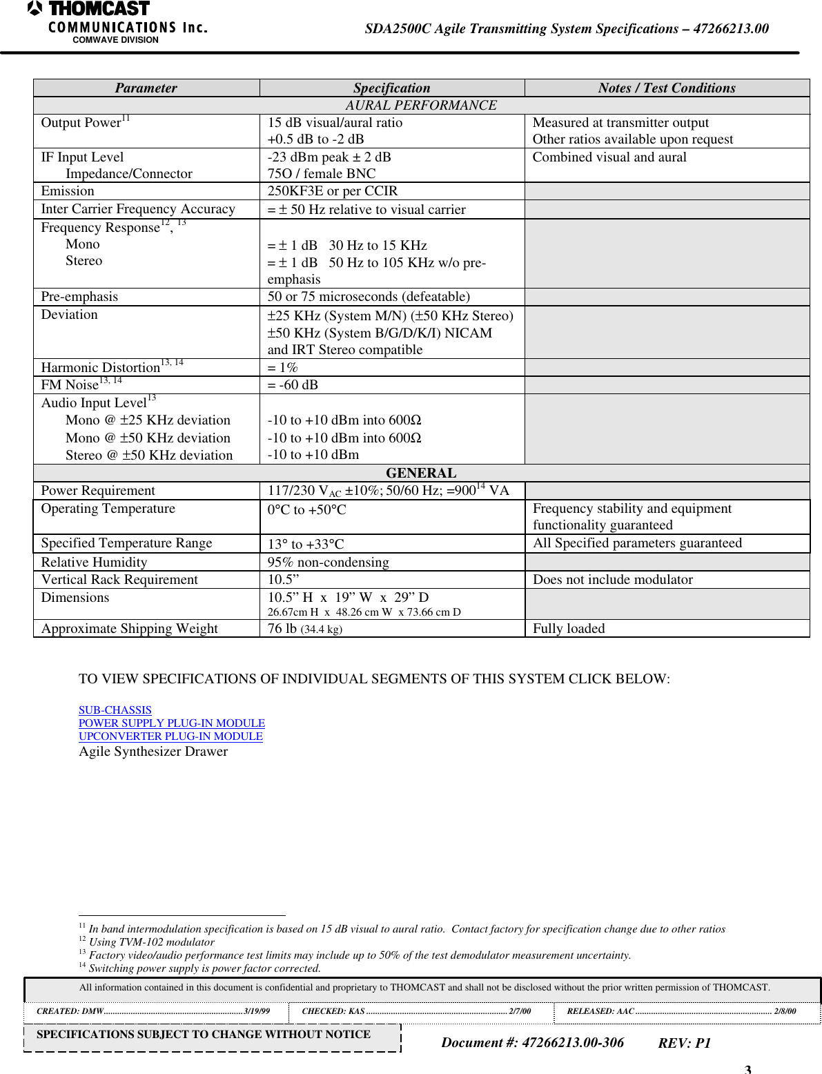 3SDA2500C Agile Transmitting System Specifications – 47266213.00COMWAVE DIVISIONAll information contained in this document is confidential and proprietary to THOMCAST and shall not be disclosed without the prior written permission of THOMCAST.CREATED: DMW..............................................................3/19/99 CHECKED: KAS ...............................................................2/7/00RELEASED: AAC............................................................. 2/8/00Document #: 47266213.00-306REV: P1SPECIFICATIONS SUBJECT TO CHANGE WITHOUT NOTICEParameter Specification Notes / Test ConditionsAURAL PERFORMANCEOutput Power11 15 dB visual/aural ratio+0.5 dB to -2 dB Measured at transmitter outputOther ratios available upon requestIF Input LevelImpedance/Connector -23 dBm peak ± 2 dB75O / female BNC Combined visual and auralEmission 250KF3E or per CCIRInter Carrier Frequency Accuracy = ± 50 Hz relative to visual carrierFrequency Response12, 13MonoStereo = ± 1 dB 30 Hz to 15 KHz= ± 1 dB 50 Hz to 105 KHz w/o pre-emphasisPre-emphasis 50 or 75 microseconds (defeatable)Deviation ±25 KHz (System M/N) (±50 KHz Stereo)±50 KHz (System B/G/D/K/I) NICAMand IRT Stereo compatibleHarmonic Distortion13, 14 = 1%FM Noise13, 14 = -60 dBAudio Input Level13Mono @ ±25 KHz deviationMono @ ±50 KHz deviationStereo @ ±50 KHz deviation-10 to +10 dBm into 600Ω-10 to +10 dBm into 600Ω-10 to +10 dBmGENERALPower Requirement 117/230 VAC ±10%; 50/60 Hz; =90014 VAOperating Temperature 0°C to +50°CFrequency stability and equipmentfunctionality guaranteedSpecified Temperature Range 13° to +33°CAll Specified parameters guaranteedRelative Humidity 95% non-condensingVertical Rack Requirement 10.5” Does not include modulatorDimensions 10.5” H x 19” W x 29” D26.67cm H x 48.26 cm W x 73.66 cm DApproximate Shipping Weight 76 lb (34.4 kg) Fully loadedTO VIEW SPECIFICATIONS OF INDIVIDUAL SEGMENTS OF THIS SYSTEM CLICK BELOW:SUB-CHASSISPOWER SUPPLY PLUG-IN MODULEUPCONVERTER PLUG-IN MODULEAgile Synthesizer Drawer 11 In band intermodulation specification is based on 15 dB visual to aural ratio. Contact factory for specification change due to other ratios12 Using TVM-102 modulator13 Factory video/audio performance test limits may include up to 50% of the test demodulator measurement uncertainty.14 Switching power supply is power factor corrected.