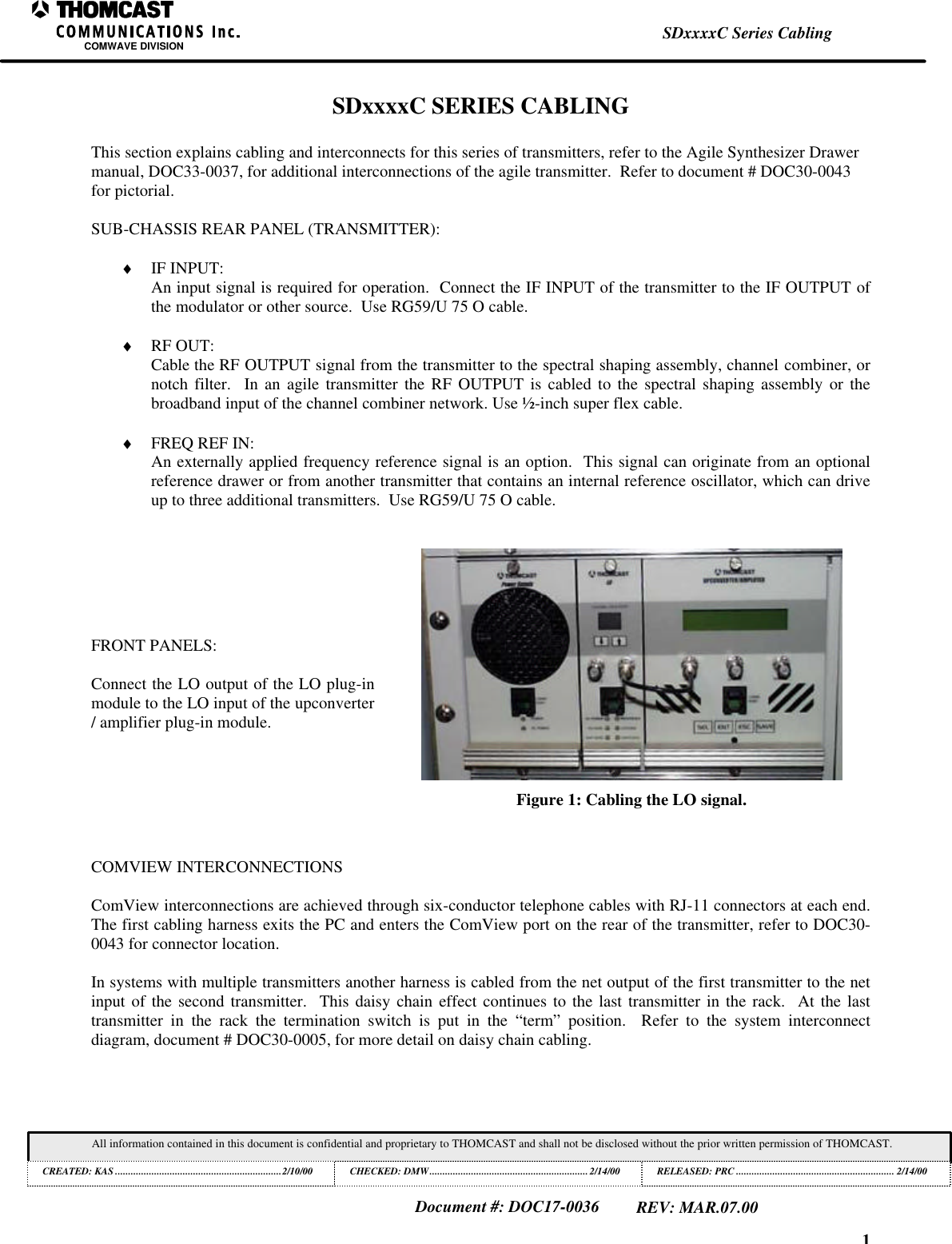 1SDxxxxC Series CablingCOMWAVE DIVISIONAll information contained in this document is confidential and proprietary to THOMCAST and shall not be disclosed without the prior written permission of THOMCAST.CREATED: KAS ................................................................2/10/00 CHECKED: DMW............................................................. 2/14/00RELEASED: PRC............................................................. 2/14/00Document #: DOC17-0036REV: MAR.07.00SDxxxxC SERIES CABLINGThis section explains cabling and interconnects for this series of transmitters, refer to the Agile Synthesizer Drawermanual, DOC33-0037, for additional interconnections of the agile transmitter. Refer to document # DOC30-0043for pictorial.SUB-CHASSIS REAR PANEL (TRANSMITTER):♦ IF INPUT:An input signal is required for operation. Connect the IF INPUT of the transmitter to the IF OUTPUT ofthe modulator or other source. Use RG59/U 75 O cable.♦ RF OUT:Cable the RF OUTPUT signal from the transmitter to the spectral shaping assembly, channel combiner, ornotch filter. In an agile transmitter the RF OUTPUT is cabled to the spectral shaping assembly or thebroadband input of the channel combiner network. Use ½-inch super flex cable.♦ FREQ REF IN:An externally applied frequency reference signal is an option. This signal can originate from an optionalreference drawer or from another transmitter that contains an internal reference oscillator, which can driveup to three additional transmitters. Use RG59/U 75 O cable.FRONT PANELS:Connect the LO output of the LO plug-inmodule to the LO input of the upconverter/ amplifier plug-in module.Figure 1: Cabling the LO signal.COMVIEW INTERCONNECTIONSComView interconnections are achieved through six-conductor telephone cables with RJ-11 connectors at each end.The first cabling harness exits the PC and enters the ComView port on the rear of the transmitter, refer to DOC30-0043 for connector location.In systems with multiple transmitters another harness is cabled from the net output of the first transmitter to the netinput of the second transmitter. This daisy chain effect continues to the last transmitter in the rack. At the lasttransmitter in the rack the termination switch is put in the “term” position. Refer to the system interconnectdiagram, document # DOC30-0005, for more detail on daisy chain cabling.