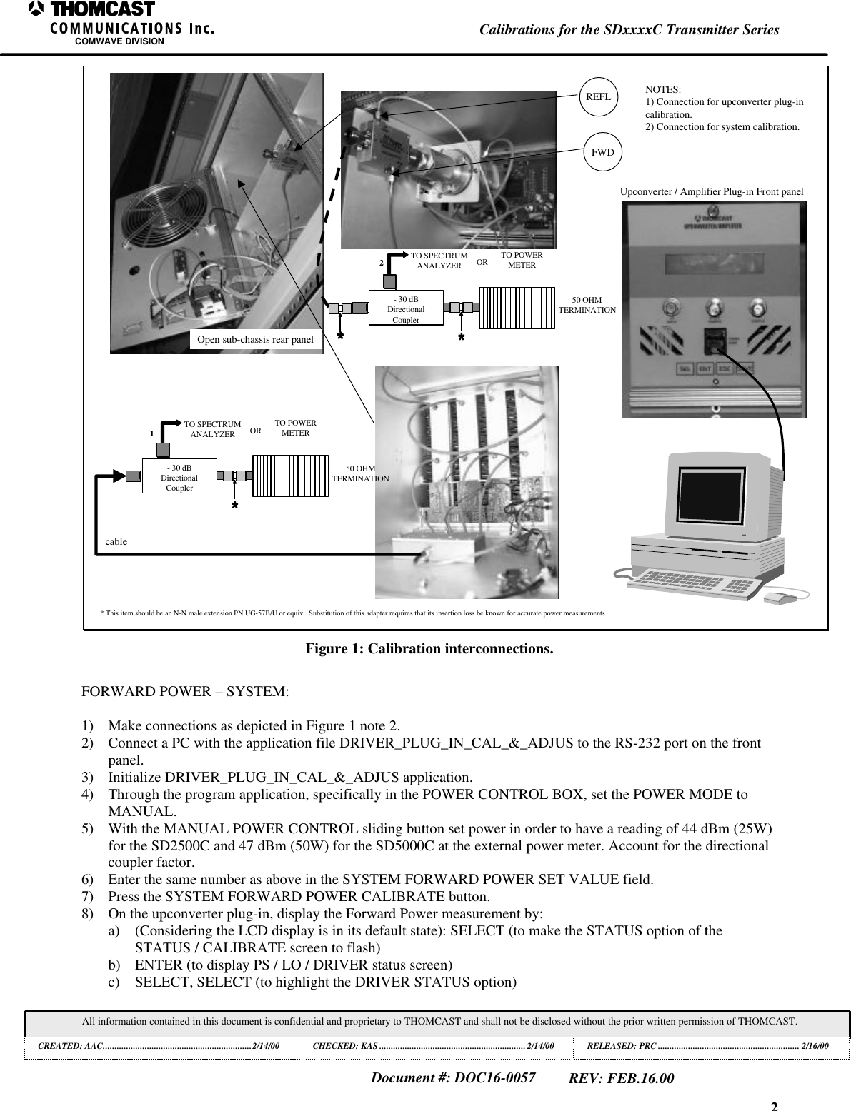 2Calibrations for the SDxxxxC Transmitter SeriesCOMWAVE DIVISIONAll information contained in this document is confidential and proprietary to THOMCAST and shall not be disclosed without the prior written permission of THOMCAST.CREATED: AAC................................................................2/14/00 CHECKED: KAS ...............................................................2/14/00RELEASED: PRC............................................................. 2/16/00Document #: DOC16-0057REV: FEB.16.00Open sub-chassis rear panelFWDREFL* This item should be an N-N male extension PN UG-57B/U or equiv. Substitution of this adapter requires that its insertion loss be known for accurate power measurements.- 30 dBDirectionalCouplerTO SPECTRUMANALYZER OR TO POWERMETER50 OHMTERMINATIONUpconverter / Amplifier Plug-in Front panelcable1- 30 dBDirectionalCouplerTO SPECTRUMANALYZER OR TO POWERMETER50 OHMTERMINATION2NOTES:1) Connection for upconverter plug-incalibration.2) Connection for system calibration.Figure 1: Calibration interconnections.FORWARD POWER – SYSTEM:1) Make connections as depicted in Figure 1 note 2.2) Connect a PC with the application file DRIVER_PLUG_IN_CAL_&_ADJUS to the RS-232 port on the frontpanel.3) Initialize DRIVER_PLUG_IN_CAL_&_ADJUS application.4) Through the program application, specifically in the POWER CONTROL BOX, set the POWER MODE toMANUAL.5) With the MANUAL POWER CONTROL sliding button set power in order to have a reading of 44 dBm (25W)for the SD2500C and 47 dBm (50W) for the SD5000C at the external power meter. Account for the directionalcoupler factor.6) Enter the same number as above in the SYSTEM FORWARD POWER SET VALUE field.7) Press the SYSTEM FORWARD POWER CALIBRATE button.8) On the upconverter plug-in, display the Forward Power measurement by:a) (Considering the LCD display is in its default state): SELECT (to make the STATUS option of theSTATUS / CALIBRATE screen to flash)b) ENTER (to display PS / LO / DRIVER status screen)c) SELECT, SELECT (to highlight the DRIVER STATUS option)