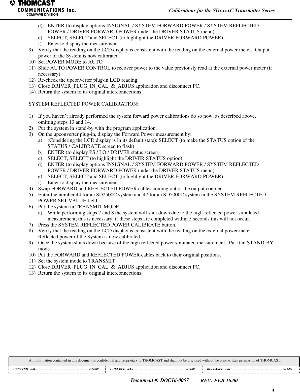3Calibrations for the SDxxxxC Transmitter SeriesCOMWAVE DIVISIONAll information contained in this document is confidential and proprietary to THOMCAST and shall not be disclosed without the prior written permission of THOMCAST.CREATED: AAC................................................................2/14/00 CHECKED: KAS ...............................................................2/14/00RELEASED: PRC............................................................. 2/16/00Document #: DOC16-0057REV: FEB.16.00d) ENTER (to display options INSIGNAL / SYSTEM FORWARD POWER / SYSTEM REFLECTEDPOWER / DRIVER FORWARD POWER under the DRIVER STATUS menu)e) SELECT, SELECT and SELECT (to highlight the DRIVER FORWARD POWER)f) Enter to display the measurement9) Verify that the reading on the LCD display is consistent with the reading on the external power meter. Outputpower of the System is now calibrated.10) Set POWER MODE to AUTO11) Slide AUTO POWER CONTROL to recover power to the value previously read at the external power meter (ifnecessary).12) Re-check the upconverter plug-in LCD reading.13) Close DRIVER_PLUG_IN_CAL_&_ADJUS application and disconnect PC.14) Return the system to its original interconnections.SYSTEM REFLECTED POWER CALIBRATION:1) If you haven’t already performed the system forward power calibrations do so now, as described above,omitting steps 13 and 14.2) Put the system in stand-by with the program application.3) On the upconverter plug-in, display the Forward Power measurement by:a) (Considering the LCD display is in its default state): SELECT (to make the STATUS option of theSTATUS / CALIBRATE screen to flash)b) ENTER (to display PS / LO / DRIVER status screen)c) SELECT, SELECT (to highlight the DRIVER STATUS option)d) ENTER (to display options INSIGNAL / SYSTEM FORWARD POWER / SYSTEM REFLECTEDPOWER / DRIVER FORWARD POWER under the DRIVER STATUS menu)e) SELECT, SELECT and SELECT (to highlight the DRIVER FORWARD POWER)f) Enter to display the measurement4) Swap FORWARD and REFLECTED POWER cables coming out of the output coupler.5) Enter the number 44 for an SD2500C system and 47 for an SD5000C system in the SYSTEM REFLECTEDPOWER SET VALUE field.6) Put the system in TRANSMIT MODE.a) While performing steps 7 and 8 the system will shut down due to the high-reflected power simulatedmeasurement, this is necessary; if these steps are completed within 5 seconds this will not occur.7) Press the SYSTEM REFLECTED POWER CALIBRATE button.8) Verify that the reading on the LCD display is consistent with the reading on the external power meter.Reflected power of the System is now calibrated.9) Once the system shuts down because of the high reflected power simulated measurement. Put it in STAND-BYmode.10) Put the FORWARD and REFLECTED POWER cables back to their original positions.11) Set the system mode to TRANSMIT12) Close DRIVER_PLUG_IN_CAL_&_ADJUS application and disconnect PC.13) Return the system to its original interconnections.