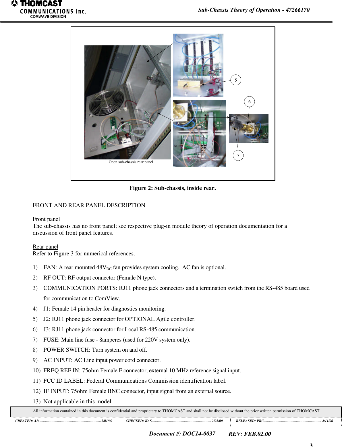 3Sub-Chassis Theory of Operation - 47266170COMWAVE DIVISIONAll information contained in this document is confidential and proprietary to THOMCAST and shall not be disclosed without the prior written permission of THOMCAST.CREATED: AB ..................................................................2/01/00 CHECKED: KAS ...............................................................2/02/00RELEASED: PRC............................................................. 2/11/00Document #: DOC14-0037REV: FEB.02.00Open sub-chassis rear panel567Figure 2: Sub-chassis, inside rear.FRONT AND REAR PANEL DESCRIPTIONFront panelThe sub-chassis has no front panel; see respective plug-in module theory of operation documentation for adiscussion of front panel features.Rear panelRefer to Figure 3 for numerical references.1) FAN: A rear mounted 48VDC fan provides system cooling. AC fan is optional.2) RF OUT: RF output connector (Female N type).3) COMMUNICATION PORTS: RJ11 phone jack connectors and a termination switch from the RS-485 board usedfor communication to ComView.4) J1: Female 14 pin header for diagnostics monitoring.5) J2: RJ11 phone jack connector for OPTIONAL Agile controller.6) J3: RJ11 phone jack connector for Local RS-485 communication.7) FUSE: Main line fuse - 8amperes (used for 220V system only).8) POWER SWITCH: Turn system on and off.9) AC INPUT: AC Line input power cord connector.10) FREQ REF IN: 75ohm Female F connector, external 10 MHz reference signal input.11) FCC ID LABEL: Federal Communications Commission identification label.12) IF INPUT: 75ohm Female BNC connector, input signal from an external source.13) Not applicable in this model.