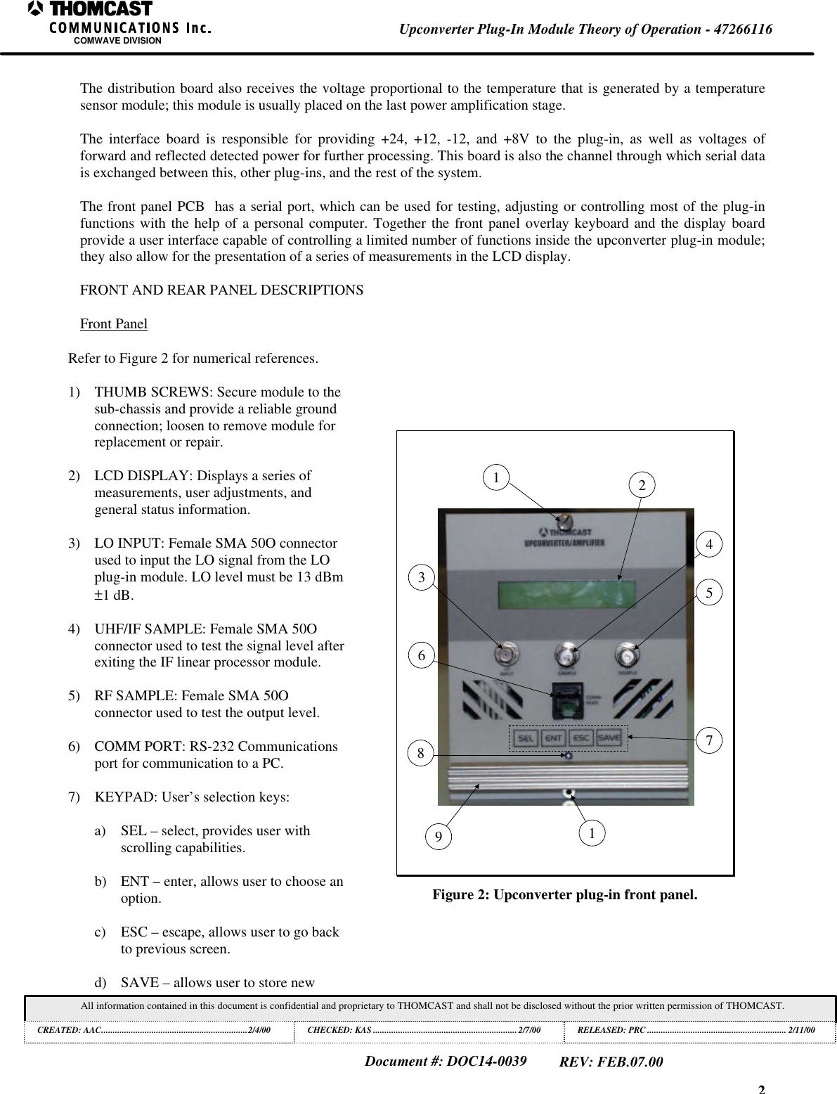 2Upconverter Plug-In Module Theory of Operation - 47266116COMWAVE DIVISIONAll information contained in this document is confidential and proprietary to THOMCAST and shall not be disclosed without the prior written permission of THOMCAST.CREATED: AAC................................................................2/4/00 CHECKED: KAS ...............................................................2/7/00RELEASED: PRC............................................................. 2/11/00Document #: DOC14-0039REV: FEB.07.00The distribution board also receives the voltage proportional to the temperature that is generated by a temperaturesensor module; this module is usually placed on the last power amplification stage.The interface board is responsible for providing +24, +12, -12, and +8V to the plug-in, as well as voltages offorward and reflected detected power for further processing. This board is also the channel through which serial datais exchanged between this, other plug-ins, and the rest of the system.The front panel PCB has a serial port, which can be used for testing, adjusting or controlling most of the plug-infunctions with the help of a personal computer. Together the front panel overlay keyboard and the display boardprovide a user interface capable of controlling a limited number of functions inside the upconverter plug-in module;they also allow for the presentation of a series of measurements in the LCD display.FRONT AND REAR PANEL DESCRIPTIONSFront PanelRefer to Figure 2 for numerical references.1) THUMB SCREWS: Secure module to thesub-chassis and provide a reliable groundconnection; loosen to remove module forreplacement or repair.2) LCD DISPLAY: Displays a series ofmeasurements, user adjustments, andgeneral status information.3) LO INPUT: Female SMA 50O connectorused to input the LO signal from the LOplug-in module. LO level must be 13 dBm±1 dB.4) UHF/IF SAMPLE: Female SMA 50Oconnector used to test the signal level afterexiting the IF linear processor module.5) RF SAMPLE: Female SMA 50Oconnector used to test the output level.6) COMM PORT: RS-232 Communicationsport for communication to a PC.7) KEYPAD: User’s selection keys:a) SEL – select, provides user withscrolling capabilities.b) ENT – enter, allows user to choose anoption.c) ESC – escape, allows user to go backto previous screen.d) SAVE – allows user to store new3195621487Figure 2: Upconverter plug-in front panel.