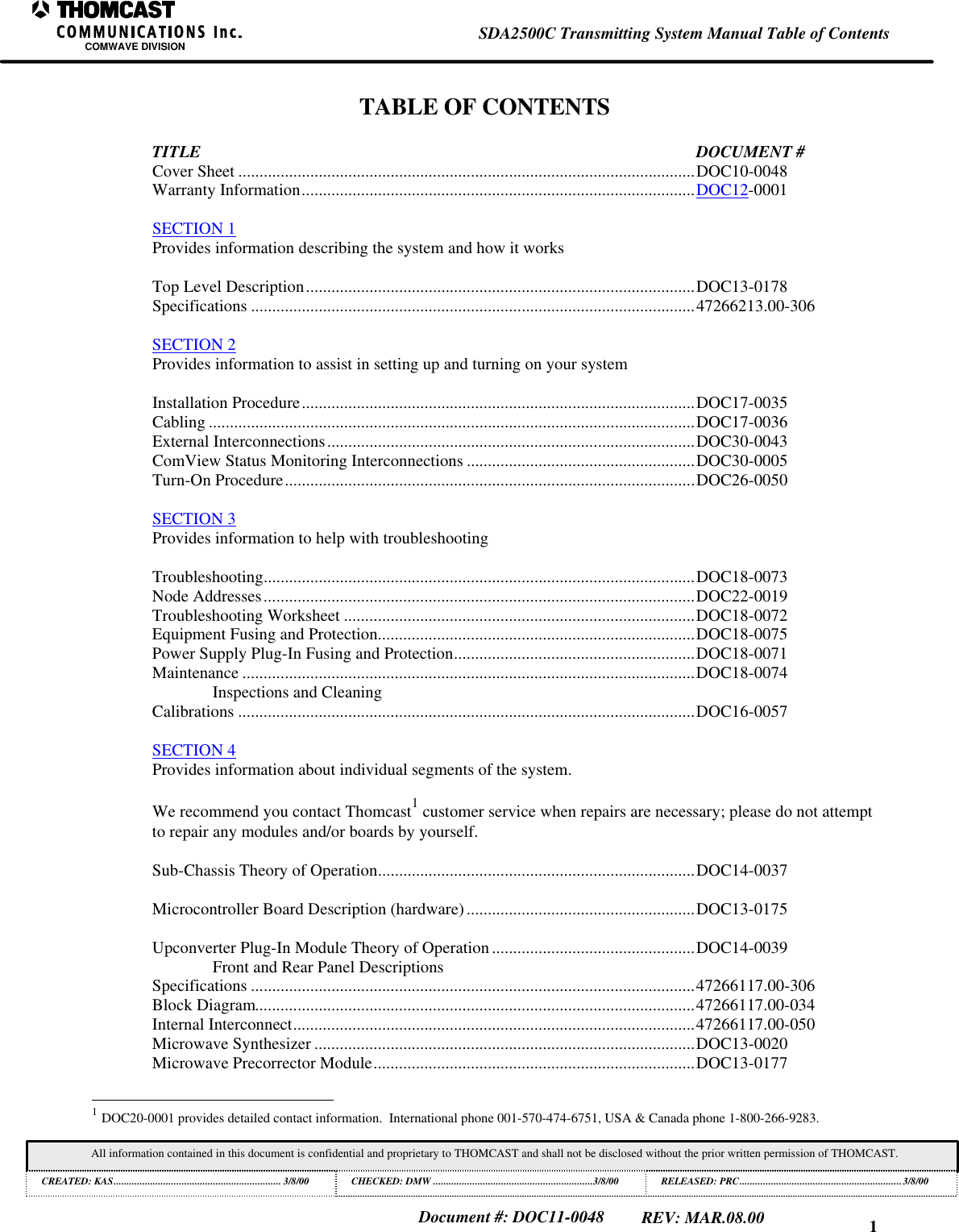 1SDA2500C Transmitting System Manual Table of ContentsCOMWAVE DIVISIONAll information contained in this document is confidential and proprietary to THOMCAST and shall not be disclosed without the prior written permission of THOMCAST.CREATED: KAS................................................................ 3/8/00 CHECKED: DMW .............................................................3/8/00RELEASED: PRC..............................................................3/8/00Document #: DOC11-0048REV: MAR.08.00TABLE OF CONTENTSTITLE DOCUMENT #Cover Sheet ............................................................................................................DOC10-0048Warranty Information.............................................................................................DOC12-0001SECTION 1Provides information describing the system and how it worksTop Level Description............................................................................................DOC13-0178Specifications .........................................................................................................47266213.00-306SECTION 2Provides information to assist in setting up and turning on your systemInstallation Procedure.............................................................................................DOC17-0035Cabling ...................................................................................................................DOC17-0036External Interconnections.......................................................................................DOC30-0043ComView Status Monitoring Interconnections ......................................................DOC30-0005Turn-On Procedure.................................................................................................DOC26-0050SECTION 3Provides information to help with troubleshootingTroubleshooting......................................................................................................DOC18-0073Node Addresses......................................................................................................DOC22-0019Troubleshooting Worksheet ...................................................................................DOC18-0072Equipment Fusing and Protection...........................................................................DOC18-0075Power Supply Plug-In Fusing and Protection.........................................................DOC18-0071Maintenance ...........................................................................................................DOC18-0074Inspections and CleaningCalibrations ............................................................................................................DOC16-0057SECTION 4Provides information about individual segments of the system.We recommend you contact Thomcast1 customer service when repairs are necessary; please do not attemptto repair any modules and/or boards by yourself.Sub-Chassis Theory of Operation...........................................................................DOC14-0037Microcontroller Board Description (hardware)......................................................DOC13-0175Upconverter Plug-In Module Theory of Operation ................................................DOC14-0039Front and Rear Panel DescriptionsSpecifications .........................................................................................................47266117.00-306Block Diagram........................................................................................................47266117.00-034Internal Interconnect...............................................................................................47266117.00-050Microwave Synthesizer ..........................................................................................DOC13-0020Microwave Precorrector Module............................................................................DOC13-0177 1 DOC20-0001 provides detailed contact information. International phone 001-570-474-6751, USA & Canada phone 1-800-266-9283.