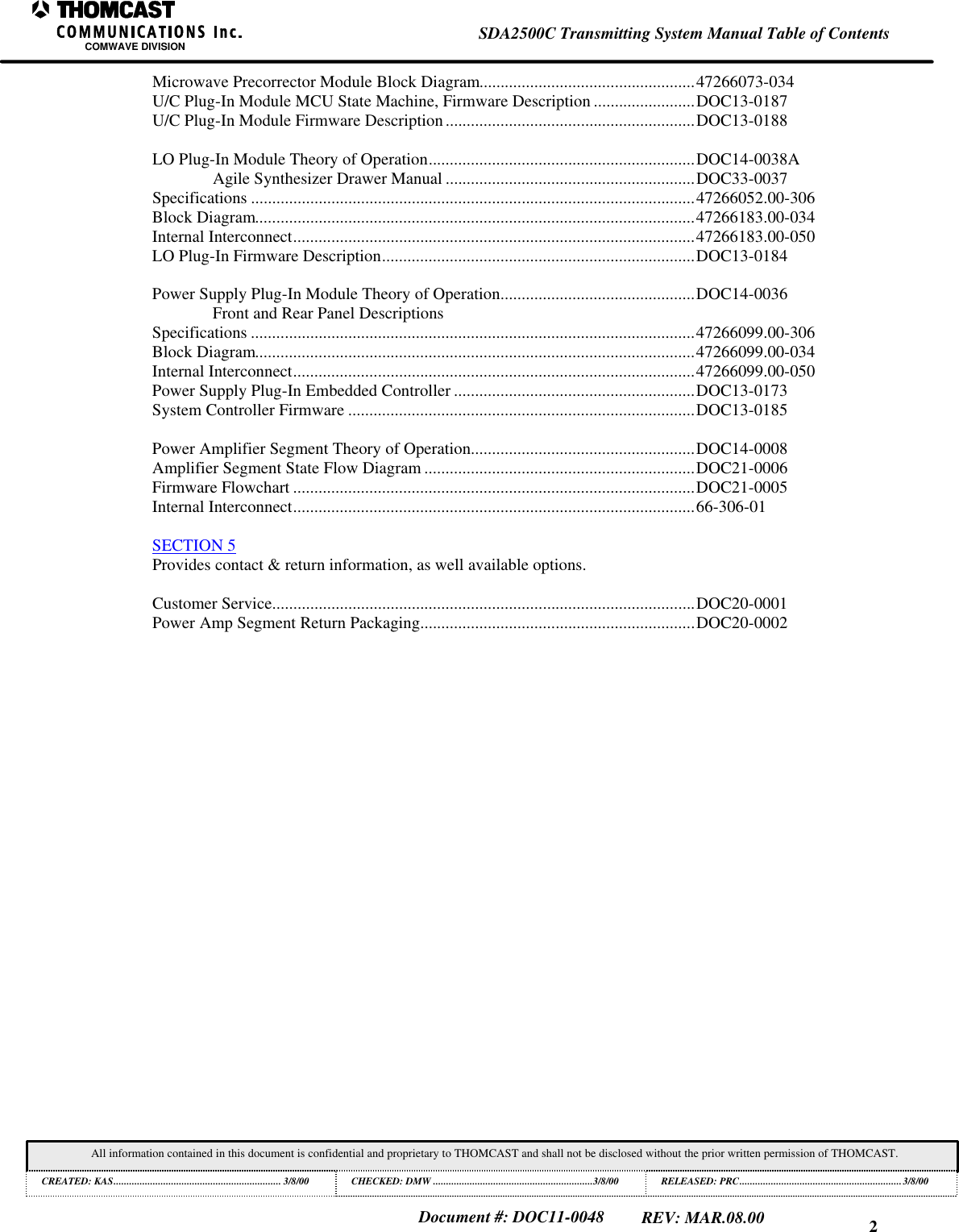 2SDA2500C Transmitting System Manual Table of ContentsCOMWAVE DIVISIONAll information contained in this document is confidential and proprietary to THOMCAST and shall not be disclosed without the prior written permission of THOMCAST.CREATED: KAS................................................................ 3/8/00 CHECKED: DMW .............................................................3/8/00RELEASED: PRC..............................................................3/8/00Document #: DOC11-0048REV: MAR.08.00Microwave Precorrector Module Block Diagram...................................................47266073-034U/C Plug-In Module MCU State Machine, Firmware Description ........................DOC13-0187U/C Plug-In Module Firmware Description...........................................................DOC13-0188LO Plug-In Module Theory of Operation...............................................................DOC14-0038AAgile Synthesizer Drawer Manual ...........................................................DOC33-0037Specifications .........................................................................................................47266052.00-306Block Diagram........................................................................................................47266183.00-034Internal Interconnect...............................................................................................47266183.00-050LO Plug-In Firmware Description..........................................................................DOC13-0184Power Supply Plug-In Module Theory of Operation..............................................DOC14-0036Front and Rear Panel DescriptionsSpecifications .........................................................................................................47266099.00-306Block Diagram........................................................................................................47266099.00-034Internal Interconnect...............................................................................................47266099.00-050Power Supply Plug-In Embedded Controller .........................................................DOC13-0173System Controller Firmware ..................................................................................DOC13-0185Power Amplifier Segment Theory of Operation.....................................................DOC14-0008Amplifier Segment State Flow Diagram ................................................................DOC21-0006Firmware Flowchart ...............................................................................................DOC21-0005Internal Interconnect...............................................................................................66-306-01SECTION 5Provides contact & return information, as well available options.Customer Service....................................................................................................DOC20-0001Power Amp Segment Return Packaging.................................................................DOC20-0002