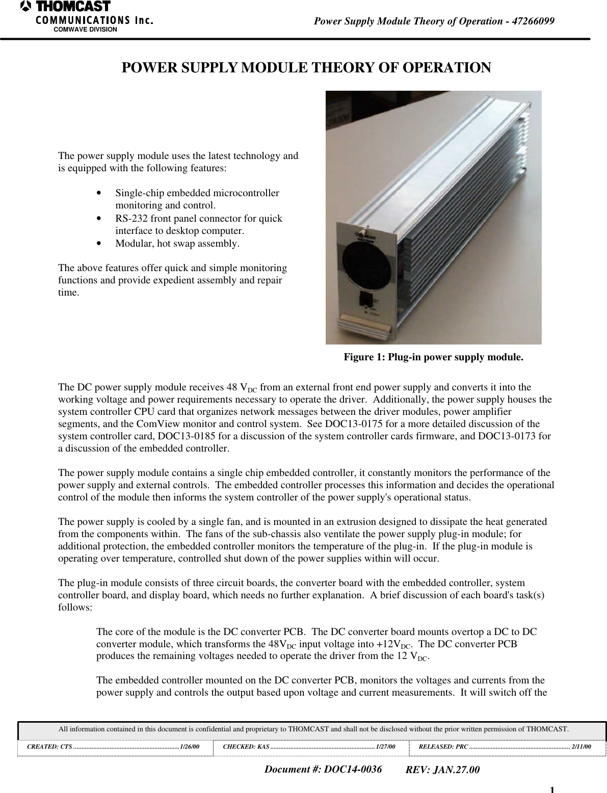 1Power Supply Module Theory of Operation - 47266099COMWAVE DIVISIONAll information contained in this document is confidential and proprietary to THOMCAST and shall not be disclosed without the prior written permission of THOMCAST.CREATED: CTS ................................................................1/26/00 CHECKED: KAS ...............................................................1/27/00RELEASED: PRC............................................................. 2/11/00Document #: DOC14-0036REV: JAN.27.00POWER SUPPLY MODULE THEORY OF OPERATIONThe power supply module uses the latest technology andis equipped with the following features:• Single-chip embedded microcontrollermonitoring and control.• RS-232 front panel connector for quickinterface to desktop computer.• Modular, hot swap assembly.The above features offer quick and simple monitoringfunctions and provide expedient assembly and repairtime.Figure 1: Plug-in power supply module.The DC power supply module receives 48 VDC from an external front end power supply and converts it into theworking voltage and power requirements necessary to operate the driver. Additionally, the power supply houses thesystem controller CPU card that organizes network messages between the driver modules, power amplifiersegments, and the ComView monitor and control system. See DOC13-0175 for a more detailed discussion of thesystem controller card, DOC13-0185 for a discussion of the system controller cards firmware, and DOC13-0173 fora discussion of the embedded controller.The power supply module contains a single chip embedded controller, it constantly monitors the performance of thepower supply and external controls. The embedded controller processes this information and decides the operationalcontrol of the module then informs the system controller of the power supply's operational status.The power supply is cooled by a single fan, and is mounted in an extrusion designed to dissipate the heat generatedfrom the components within. The fans of the sub-chassis also ventilate the power supply plug-in module; foradditional protection, the embedded controller monitors the temperature of the plug-in. If the plug-in module isoperating over temperature, controlled shut down of the power supplies within will occur.The plug-in module consists of three circuit boards, the converter board with the embedded controller, systemcontroller board, and display board, which needs no further explanation. A brief discussion of each board's task(s)follows:The core of the module is the DC converter PCB. The DC converter board mounts overtop a DC to DCconverter module, which transforms the 48VDC input voltage into +12VDC. The DC converter PCBproduces the remaining voltages needed to operate the driver from the 12 VDC.The embedded controller mounted on the DC converter PCB, monitors the voltages and currents from thepower supply and controls the output based upon voltage and current measurements. It will switch off the