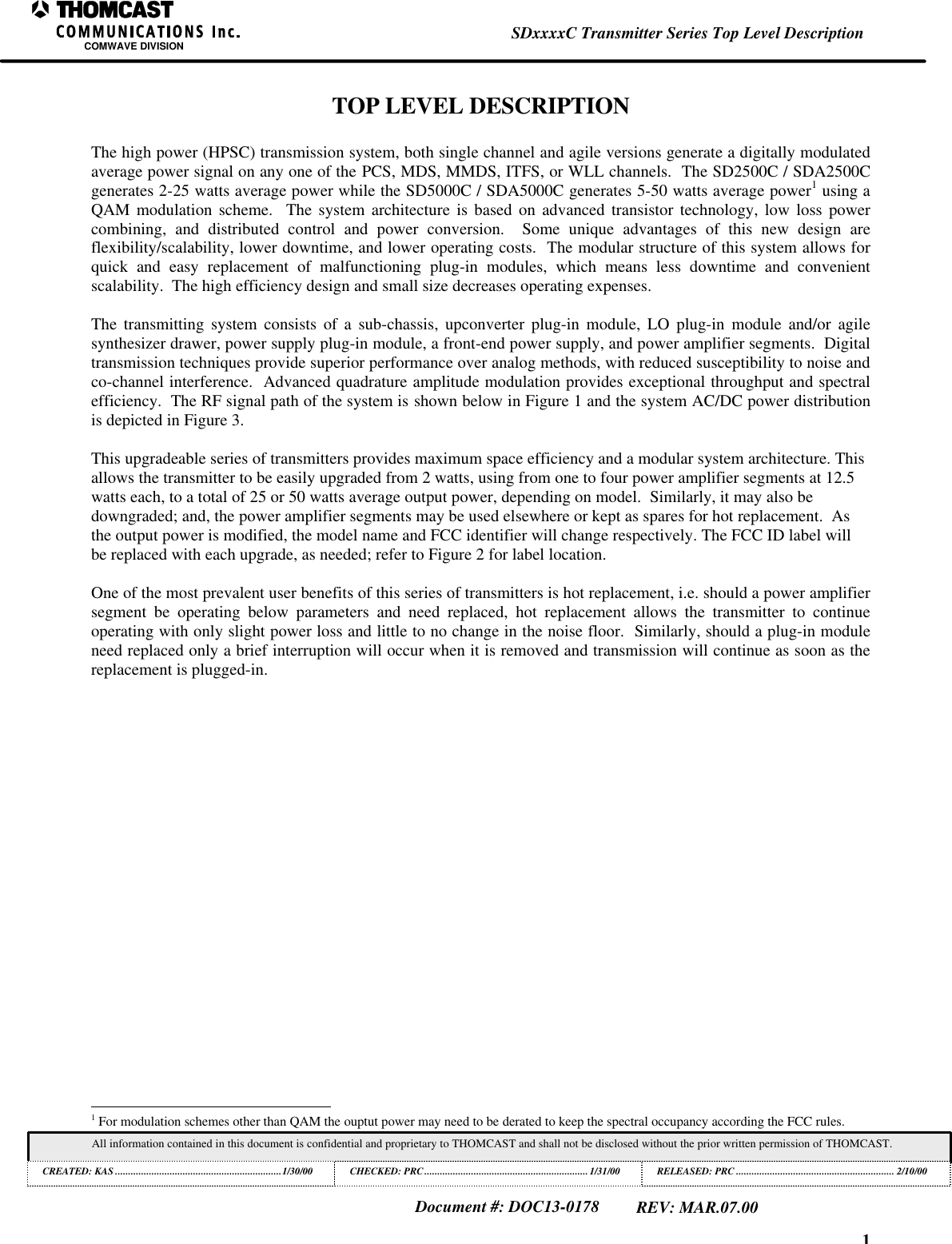 1SDxxxxC Transmitter Series Top Level DescriptionCOMWAVE DIVISIONAll information contained in this document is confidential and proprietary to THOMCAST and shall not be disclosed without the prior written permission of THOMCAST.CREATED: KAS ................................................................1/30/00 CHECKED: PRC...............................................................1/31/00RELEASED: PRC............................................................. 2/10/00Document #: DOC13-0178REV: MAR.07.00TOP LEVEL DESCRIPTIONThe high power (HPSC) transmission system, both single channel and agile versions generate a digitally modulatedaverage power signal on any one of the PCS, MDS, MMDS, ITFS, or WLL channels. The SD2500C / SDA2500Cgenerates 2-25 watts average power while the SD5000C / SDA5000C generates 5-50 watts average power1 using aQAM modulation scheme. The system architecture is based on advanced transistor technology, low loss powercombining, and distributed control and power conversion. Some unique advantages of this new design areflexibility/scalability, lower downtime, and lower operating costs. The modular structure of this system allows forquick and easy replacement of malfunctioning plug-in modules, which means less downtime and convenientscalability. The high efficiency design and small size decreases operating expenses.The transmitting system consists of a sub-chassis, upconverter plug-in module, LO plug-in module and/or agilesynthesizer drawer, power supply plug-in module, a front-end power supply, and power amplifier segments. Digitaltransmission techniques provide superior performance over analog methods, with reduced susceptibility to noise andco-channel interference. Advanced quadrature amplitude modulation provides exceptional throughput and spectralefficiency. The RF signal path of the system is shown below in Figure 1 and the system AC/DC power distributionis depicted in Figure 3.This upgradeable series of transmitters provides maximum space efficiency and a modular system architecture. Thisallows the transmitter to be easily upgraded from 2 watts, using from one to four power amplifier segments at 12.5watts each, to a total of 25 or 50 watts average output power, depending on model. Similarly, it may also bedowngraded; and, the power amplifier segments may be used elsewhere or kept as spares for hot replacement. Asthe output power is modified, the model name and FCC identifier will change respectively. The FCC ID label willbe replaced with each upgrade, as needed; refer to Figure 2 for label location.One of the most prevalent user benefits of this series of transmitters is hot replacement, i.e. should a power amplifiersegment be operating below parameters and need replaced, hot replacement allows the transmitter to continueoperating with only slight power loss and little to no change in the noise floor. Similarly, should a plug-in moduleneed replaced only a brief interruption will occur when it is removed and transmission will continue as soon as thereplacement is plugged-in. 1 For modulation schemes other than QAM the ouptut power may need to be derated to keep the spectral occupancy according the FCC rules.