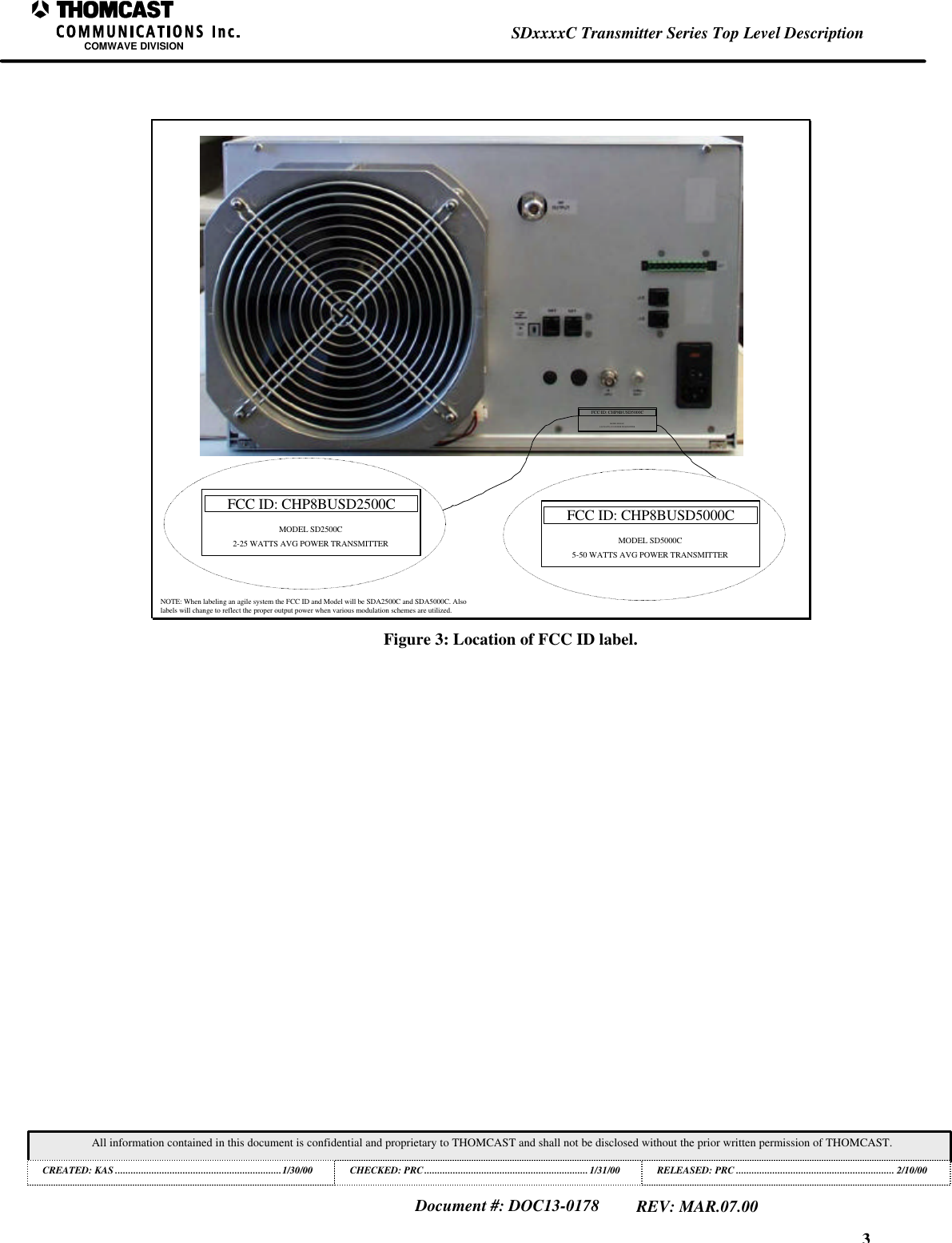 3SDxxxxC Transmitter Series Top Level DescriptionCOMWAVE DIVISIONAll information contained in this document is confidential and proprietary to THOMCAST and shall not be disclosed without the prior written permission of THOMCAST.CREATED: KAS ................................................................1/30/00 CHECKED: PRC...............................................................1/31/00RELEASED: PRC............................................................. 2/10/00Document #: DOC13-0178REV: MAR.07.00FCC ID: CHP8BUSD2500CMODEL SD2500C2-25 WATTS AVG POWER TRANSMITTERFCC ID: CHP8BUSD5000CMODEL SD5000C5-50 WATTS AVG POWER TRANSMITTERFCC ID: CHP8BUSD5000CMODEL SD5000C5-50 WATTS AVG POWER TRANSMITTERNOTE: When labeling an agile system the FCC ID and Model will be SDA2500C and SDA5000C. Alsolabels will change to reflect the proper output power when various modulation schemes are utilized.Figure 3: Location of FCC ID label.