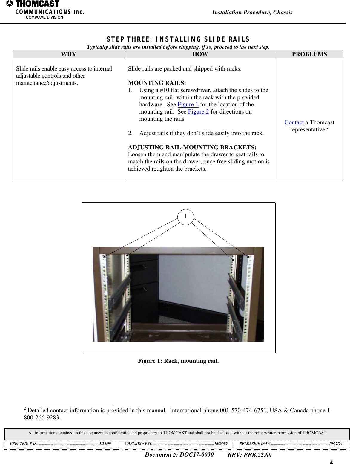 4Installation Procedure, ChassisCOMWAVE DIVISIONDocument #: DOC17-0030REV: FEB.22.00All information contained in this document is confidential and proprietary to THOMCAST and shall not be disclosed without the prior written permission of THOMCAST.CREATED: KAS................................................................ 5/24/99 CHECKED: PRC ...............................................................10/25/99RELEASED: DMW............................................................10/27/99STEP THREE: INSTALLING SLIDE RAILSTypically slide rails are installed before shipping, if so, proceed to the next step.WHY HOW PROBLEMSSlide rails enable easy access to internaladjustable controls and othermaintenance/adjustments.Slide rails are packed and shipped with racks.MOUNTING RAILS:1. Using a #10 flat screwdriver, attach the slides to themounting rail1 within the rack with the providedhardware.  See Figure 1 for the location of themounting rail.  See Figure 2 for directions onmounting the rails.2. Adjust rails if they don&rsquo;t slide easily into the rack.ADJUSTING RAIL-MOUNTING BRACKETS:Loosen them and manipulate the drawer to seat rails tomatch the rails on the drawer, once free sliding motion isachieved retighten the brackets.Contact a Thomcastrepresentative.21Figure 1: Rack, mounting rail.                                                          2 Detailed contact information is provided in this manual.  International phone 001-570-474-6751, USA &amp; Canada phone 1-800-266-9283.
