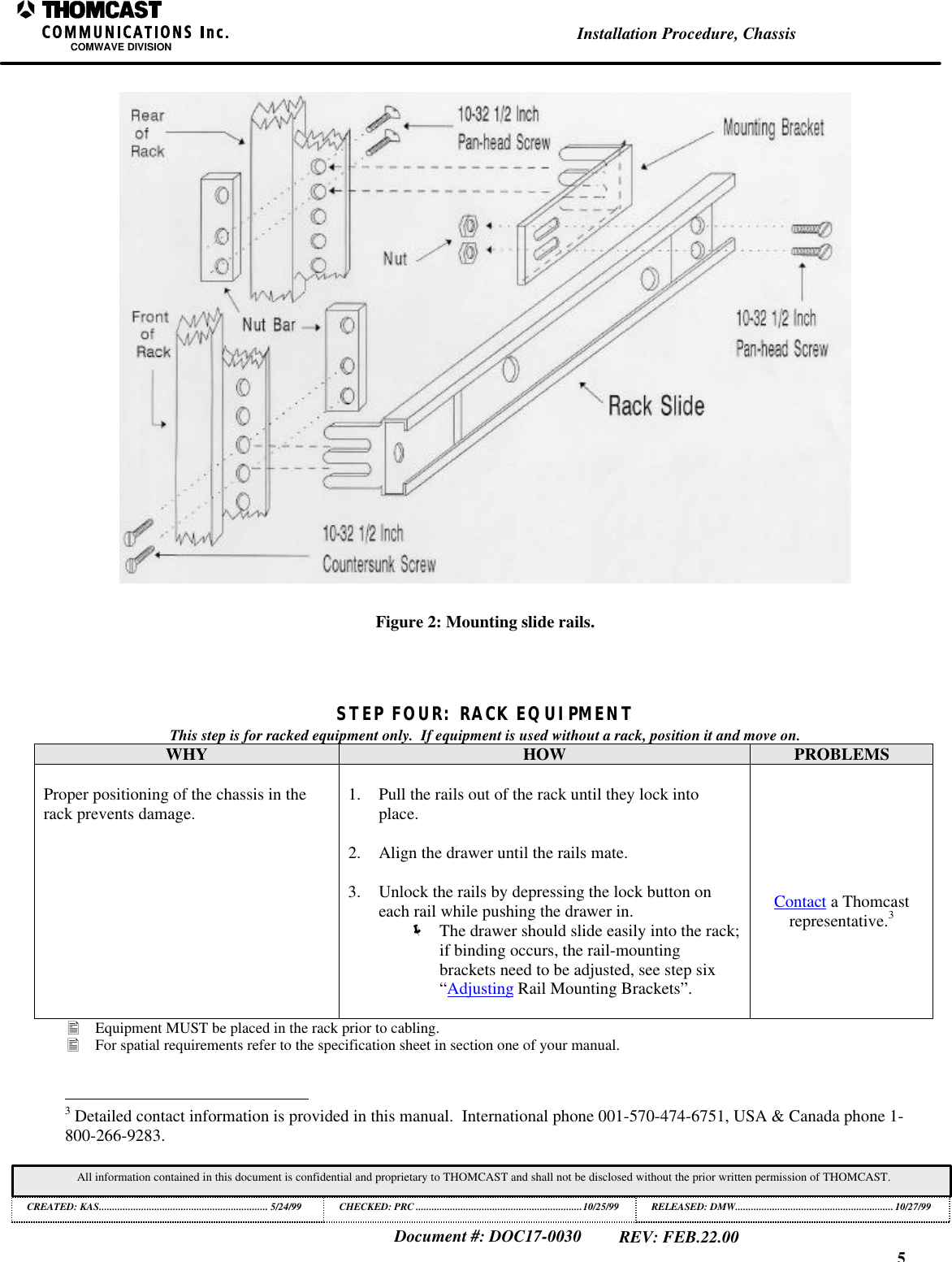 5Installation Procedure, ChassisCOMWAVE DIVISIONDocument #: DOC17-0030REV: FEB.22.00All information contained in this document is confidential and proprietary to THOMCAST and shall not be disclosed without the prior written permission of THOMCAST.CREATED: KAS................................................................ 5/24/99 CHECKED: PRC ...............................................................10/25/99RELEASED: DMW............................................................10/27/99Figure 2: Mounting slide rails.STEP FOUR: RACK EQUIPMENTThis step is for racked equipment only.  If equipment is used without a rack, position it and move on.WHY HOW PROBLEMSProper positioning of the chassis in therack prevents damage. 1. Pull the rails out of the rack until they lock intoplace.2. Align the drawer until the rails mate.3. Unlock the rails by depressing the lock button oneach rail while pushing the drawer in.&euml; The drawer should slide easily into the rack;if binding occurs, the rail-mountingbrackets need to be adjusted, see step six&ldquo;Adjusting Rail Mounting Brackets&rdquo;.Contact a Thomcastrepresentative.3&bull; Equipment MUST be placed in the rack prior to cabling.&bull; For spatial requirements refer to the specification sheet in section one of your manual.                                                          3 Detailed contact information is provided in this manual.  International phone 001-570-474-6751, USA &amp; Canada phone 1-800-266-9283.