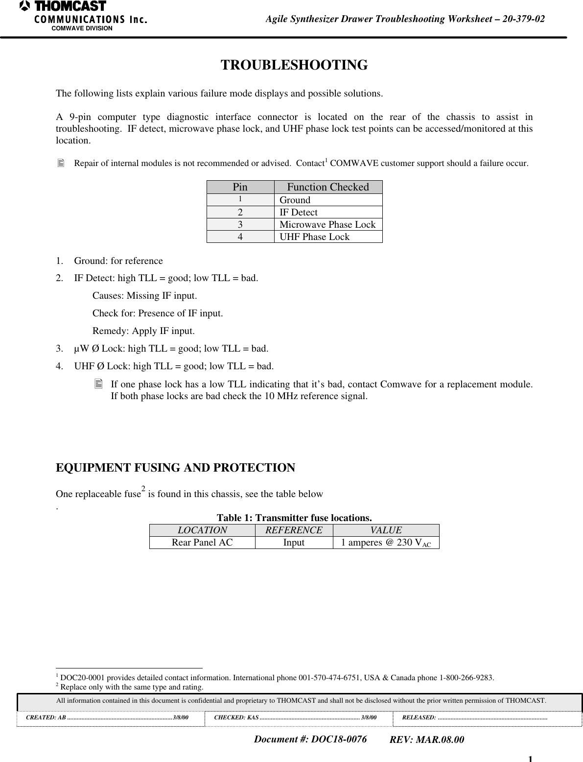 1Agile Synthesizer Drawer Troubleshooting Worksheet &ndash; 20-379-02COMWAVE DIVISIONAll information contained in this document is confidential and proprietary to THOMCAST and shall not be disclosed without the prior written permission of THOMCAST.CREATED: AB ..................................................................3/8/00 CHECKED: KAS ...............................................................3/8/00RELEASED: .....................................................................Document #: DOC18-0076REV: MAR.08.00TROUBLESHOOTINGThe following lists explain various failure mode displays and possible solutions.A 9-pin computer type diagnostic interface connector is located on the rear of the chassis to assist introubleshooting.  IF detect, microwave phase lock, and UHF phase lock test points can be accessed/monitored at thislocation.&bull; Repair of internal modules is not recommended or advised.  Contact1 COMWAVE customer support should a failure occur.Pin Function Checked1Ground2IF Detect3Microwave Phase Lock4UHF Phase Lock1. Ground: for reference2. IF Detect: high TLL = good; low TLL = bad.Causes: Missing IF input.Check for: Presence of IF input.Remedy: Apply IF input.3. &micro;W &Oslash; Lock: high TLL = good; low TLL = bad.4. UHF &Oslash; Lock: high TLL = good; low TLL = bad.&bull; If one phase lock has a low TLL indicating that it&rsquo;s bad, contact Comwave for a replacement module.If both phase locks are bad check the 10 MHz reference signal.EQUIPMENT FUSING AND PROTECTIONOne replaceable fuse2 is found in this chassis, see the table below.Table 1: Transmitter fuse locations.LOCATION REFERENCE VALUERear Panel AC Input 1 amperes @ 230 VAC                                                          1 DOC20-0001 provides detailed contact information. International phone 001-570-474-6751, USA &amp; Canada phone 1-800-266-9283.2 Replace only with the same type and rating.