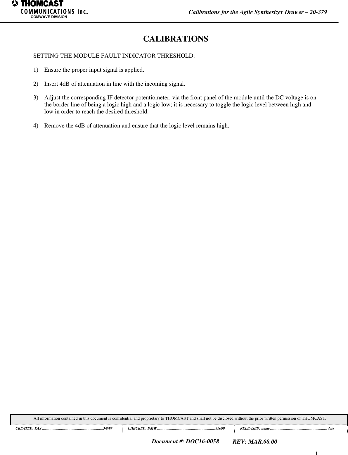 1Calibrations for the Agile Synthesizer Drawer &ndash; 20-379COMWAVE DIVISIONAll information contained in this document is confidential and proprietary to THOMCAST and shall not be disclosed without the prior written permission of THOMCAST.CREATED: KAS ................................................................3/8/99 CHECKED: DMW............................................................. 3/8/99RELEASED: name............................................................ dateDocument #: DOC16-0058REV: MAR.08.00CALIBRATIONSSETTING THE MODULE FAULT INDICATOR THRESHOLD:1) Ensure the proper input signal is applied.2) Insert 4dB of attenuation in line with the incoming signal.3) Adjust the corresponding IF detector potentiometer, via the front panel of the module until the DC voltage is onthe border line of being a logic high and a logic low; it is necessary to toggle the logic level between high andlow in order to reach the desired threshold.4) Remove the 4dB of attenuation and ensure that the logic level remains high.