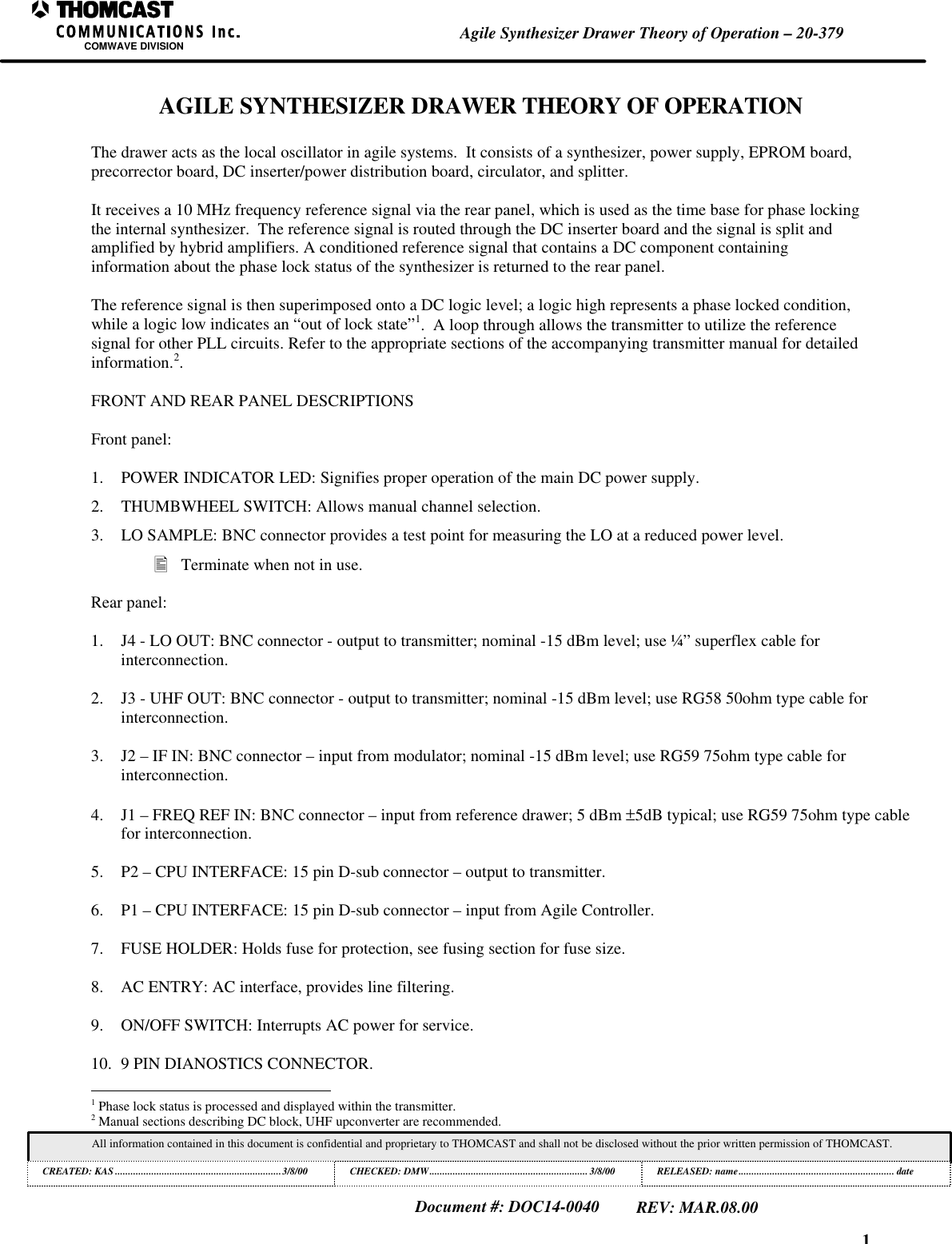 1Agile Synthesizer Drawer Theory of Operation &ndash; 20-379COMWAVE DIVISIONAll information contained in this document is confidential and proprietary to THOMCAST and shall not be disclosed without the prior written permission of THOMCAST.CREATED: KAS ................................................................3/8/00 CHECKED: DMW............................................................. 3/8/00RELEASED: name............................................................ dateDocument #: DOC14-0040REV: MAR.08.00AGILE SYNTHESIZER DRAWER THEORY OF OPERATIONThe drawer acts as the local oscillator in agile systems.  It consists of a synthesizer, power supply, EPROM board,precorrector board, DC inserter/power distribution board, circulator, and splitter.It receives a 10 MHz frequency reference signal via the rear panel, which is used as the time base for phase lockingthe internal synthesizer.  The reference signal is routed through the DC inserter board and the signal is split andamplified by hybrid amplifiers. A conditioned reference signal that contains a DC component containinginformation about the phase lock status of the synthesizer is returned to the rear panel.The reference signal is then superimposed onto a DC logic level; a logic high represents a phase locked condition,while a logic low indicates an &ldquo;out of lock state&rdquo;1.  A loop through allows the transmitter to utilize the referencesignal for other PLL circuits. Refer to the appropriate sections of the accompanying transmitter manual for detailedinformation.2.FRONT AND REAR PANEL DESCRIPTIONSFront panel:1. POWER INDICATOR LED: Signifies proper operation of the main DC power supply.2. THUMBWHEEL SWITCH: Allows manual channel selection.3. LO SAMPLE: BNC connector provides a test point for measuring the LO at a reduced power level.&bull; Terminate when not in use.Rear panel:1. J4 - LO OUT: BNC connector - output to transmitter; nominal -15 dBm level; use &frac14;&rdquo; superflex cable forinterconnection.2. J3 - UHF OUT: BNC connector - output to transmitter; nominal -15 dBm level; use RG58 50ohm type cable forinterconnection.3. J2 &ndash; IF IN: BNC connector &ndash; input from modulator; nominal -15 dBm level; use RG59 75ohm type cable forinterconnection.4. J1 &ndash; FREQ REF IN: BNC connector &ndash; input from reference drawer; 5 dBm &plusmn;5dB typical; use RG59 75ohm type cablefor interconnection.5. P2 &ndash; CPU INTERFACE: 15 pin D-sub connector &ndash; output to transmitter.6. P1 &ndash; CPU INTERFACE: 15 pin D-sub connector &ndash; input from Agile Controller.7. FUSE HOLDER: Holds fuse for protection, see fusing section for fuse size.8. AC ENTRY: AC interface, provides line filtering.9. ON/OFF SWITCH: Interrupts AC power for service.10. 9 PIN DIANOSTICS CONNECTOR.                                                          1 Phase lock status is processed and displayed within the transmitter.2 Manual sections describing DC block, UHF upconverter are recommended.