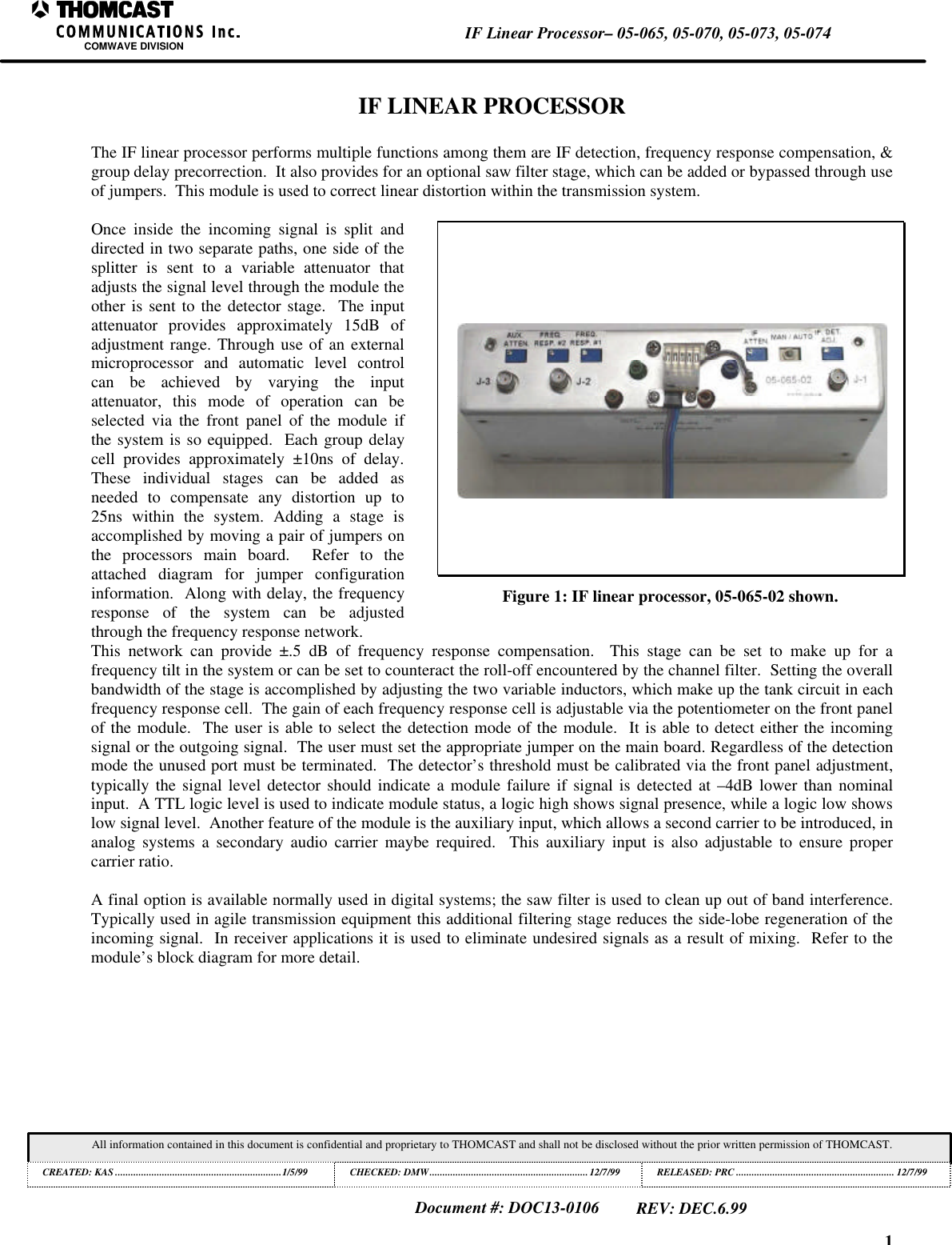 1IF Linear Processor&ndash; 05-065, 05-070, 05-073, 05-074COMWAVE DIVISIONAll information contained in this document is confidential and proprietary to THOMCAST and shall not be disclosed without the prior written permission of THOMCAST.CREATED: KAS ................................................................1/5/99 CHECKED: DMW............................................................. 12/7/99RELEASED: PRC............................................................. 12/7/99Document #: DOC13-0106REV: DEC.6.99IF LINEAR PROCESSORThe IF linear processor performs multiple functions among them are IF detection, frequency response compensation, &amp;group delay precorrection.  It also provides for an optional saw filter stage, which can be added or bypassed through useof jumpers.  This module is used to correct linear distortion within the transmission system.Once inside the incoming signal is split anddirected in two separate paths, one side of thesplitter is sent to a variable attenuator thatadjusts the signal level through the module theother is sent to the detector stage.  The inputattenuator provides approximately 15dB ofadjustment range. Through use of an externalmicroprocessor and automatic level controlcan be achieved by varying the inputattenuator, this mode of operation can beselected via the front panel of the module ifthe system is so equipped.  Each group delaycell provides approximately &plusmn;10ns of delay.These individual stages can be added asneeded to compensate any distortion up to25ns within the system. Adding a stage isaccomplished by moving a pair of jumpers onthe processors main board.  Refer to theattached diagram for jumper configurationinformation.  Along with delay, the frequencyresponse of the system can be adjustedthrough the frequency response network.Figure 1: IF linear processor, 05-065-02 shown.This network can provide &plusmn;.5 dB of frequency response compensation.  This stage can be set to make up for afrequency tilt in the system or can be set to counteract the roll-off encountered by the channel filter.  Setting the overallbandwidth of the stage is accomplished by adjusting the two variable inductors, which make up the tank circuit in eachfrequency response cell.  The gain of each frequency response cell is adjustable via the potentiometer on the front panelof the module.  The user is able to select the detection mode of the module.  It is able to detect either the incomingsignal or the outgoing signal.  The user must set the appropriate jumper on the main board. Regardless of the detectionmode the unused port must be terminated.  The detector&rsquo;s threshold must be calibrated via the front panel adjustment,typically the signal level detector should indicate a module failure if signal is detected at &ndash;4dB lower than nominalinput.  A TTL logic level is used to indicate module status, a logic high shows signal presence, while a logic low showslow signal level.  Another feature of the module is the auxiliary input, which allows a second carrier to be introduced, inanalog systems a secondary audio carrier maybe required.  This auxiliary input is also adjustable to ensure propercarrier ratio.A final option is available normally used in digital systems; the saw filter is used to clean up out of band interference.Typically used in agile transmission equipment this additional filtering stage reduces the side-lobe regeneration of theincoming signal.  In receiver applications it is used to eliminate undesired signals as a result of mixing.  Refer to themodule&rsquo;s block diagram for more detail.