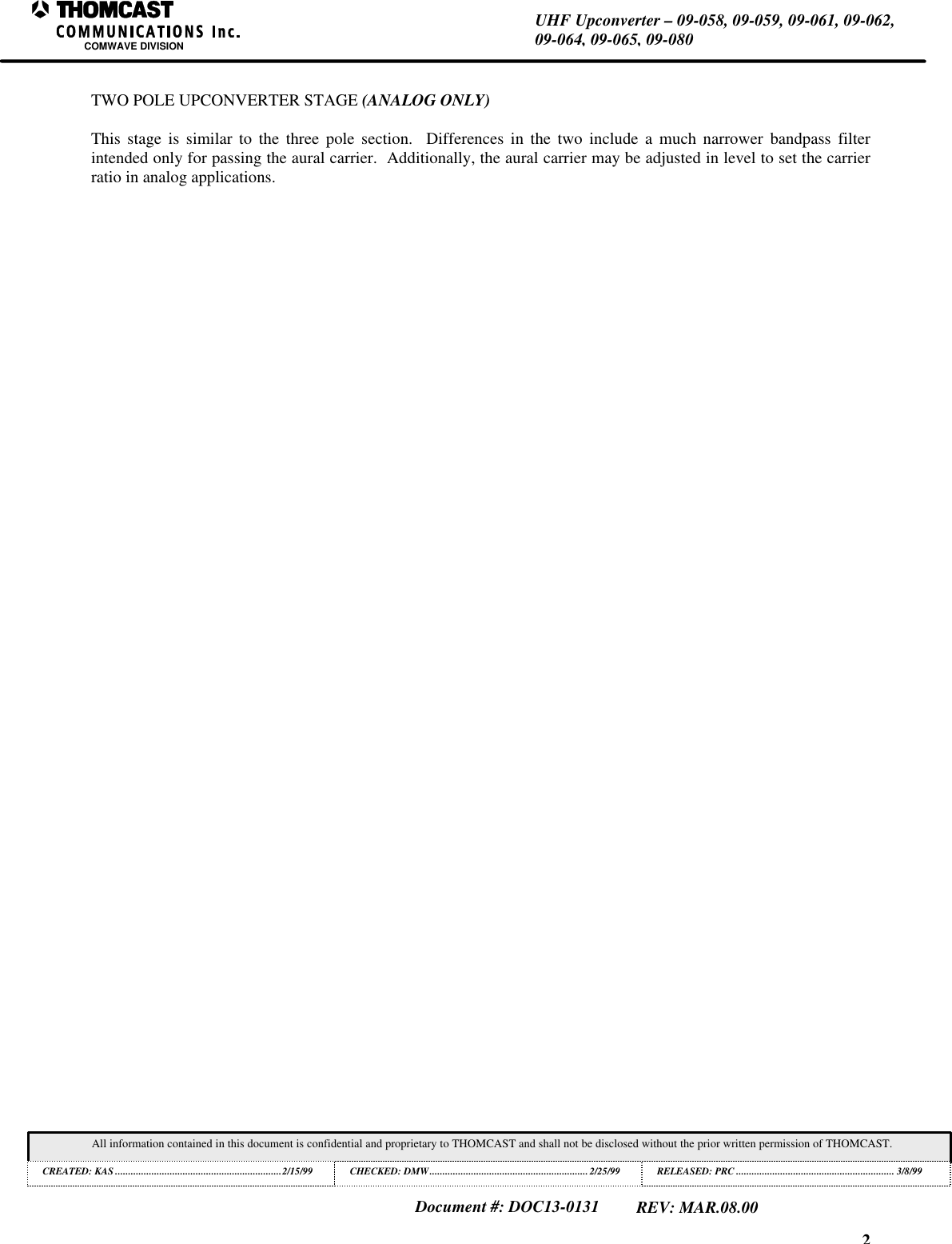 2UHF Upconverter &ndash; 09-058, 09-059, 09-061, 09-062,09-064, 09-065, 09-080COMWAVE DIVISIONAll information contained in this document is confidential and proprietary to THOMCAST and shall not be disclosed without the prior written permission of THOMCAST.CREATED: KAS ................................................................2/15/99 CHECKED: DMW............................................................. 2/25/99RELEASED: PRC............................................................. 3/8/99Document #: DOC13-0131REV: MAR.08.00TWO POLE UPCONVERTER STAGE (ANALOG ONLY)This stage is similar to the three pole section.  Differences in the two include a much narrower bandpass filterintended only for passing the aural carrier.  Additionally, the aural carrier may be adjusted in level to set the carrierratio in analog applications.